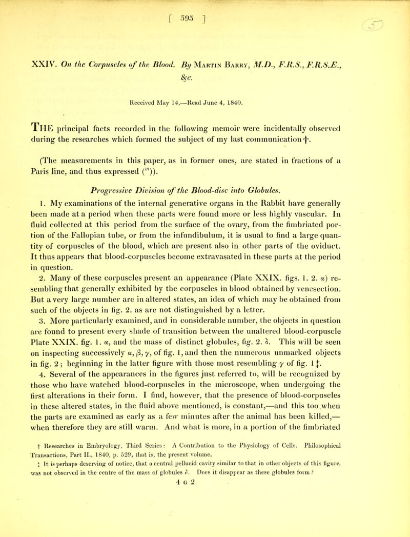 ;r: XXIV. On the Corpuscles of the Blood. By Martin Barry, M.D., F.R.S., F.R.S.F., Received May 14,—Read June 4, 1840. The principal facts recorded in the following memoir were incidentally observed during the researches which formed the subject of my last comm unication -f\ (The measurements in this paper, as in former ones, are stated in fractions of a Paris line, and thus expressed (')). Progressive Division of the Blood-disc into Globules. 1. My examinations of the internal generative organs in the Rabbit have generally been made at a period when these parts were found more or less highly vascular. In fluid collected at this period from the surface of the ovary, from the fimbriated por- tion of the Fallopian tube, or from the infundibulum, it is usual to find a large quan- tity of corpuscles of the blood, which are present also in other parts of the oviduct. It thus appears that blood-corpuscles become extravasated in these parts at the period in question. 2. Many of these corpuscles present an appearance (Plate XXIX. figs. 1. 2. a) re- sembling that generally exhibited by the corpuscles in blood obtained by venesection. But a very large number are in altered states, an idea of which may be obtained from such of the objects in fig. 2. as are not distinguished by a letter. 3. More particularly examined, and in considerable number, the objects in question are found to present every shade of transition between the unaltered blood-corpuscle Plate XXIX. fig. 1. a, and the mass of distinct globules, fig. 2. 1. This will be seen on inspecting successively a, (3, y, of fig. l,and then the numerous unmarked objects in fig. 2 ; beginning in the latter figure with those most resembling y of fig. 1;}:. 4. Several of the appearances in the figures just referred to, will be recognized by those who have watched blood-corpuscles in the microscope, when undergoing the first alterations in their form. I find, however, that the presence of blood-corpuscles in these altered states, in the fluid above mentioned, is constant,—and this too when the parts are examined as early as a few minutes after the animal has been killed,— when therefore they are still warm. And what is more, in a portion of the fimbriated t Researches in Embryology, Third Series: A Contribution to the Physiology of Cells. Philosophical Transactions, Part II., 1840, p. 529, that is, the present volume. + It is perhaps deserving of notice, that a central pellucid cavity similar to that in other objects of this figure, was not observed in the centre of the mass of globules e>. Does it disappear as these globules form ? 4 G 2