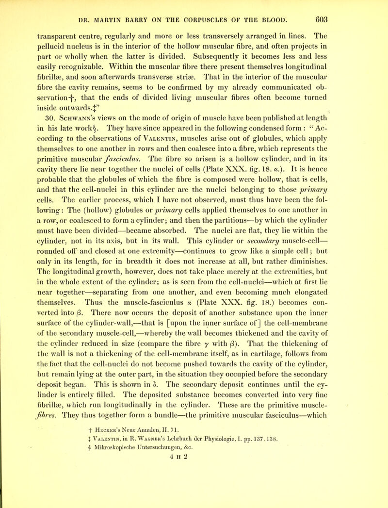 transparent centre, regularly and more or less transversely arranged in lines. The pellucid nucleus is in the interior of the hollow muscular fibre, and often projects in part or wholly when the latter is divided. Subsequently it becomes less and less easily recognizable. Within the muscular fibre there present themselves longitudinal fibrillse, and soon afterwards transverse striae. That in the interior of the muscular fibre the cavity remains, seems to be confirmed by my already communicated ob- servation'!', that the ends of divided living muscular fibres often become turned inside outwards.^” 30. Schwann’s views on the mode of origin of muscle have been published at length in his late work§. They have since appeared in the following condensed form : “ Ac- cording to the observations of Valentin, muscles arise out of globules, which apply themselves to one another in rows and then coalesce into a fibre, which represents the primitive muscular fasciculus. The fibre so arisen is a hollow cylinder, and in its cavity there lie near together the nuclei of cells (Plate XXX. fig. 18. a.). It is hence probable that the globules of which the fibre is composed were hollow, that is cells, and that the cell-nuclei in this cylinder are the nuclei belonging to those primary cells. The earlier process, which I have not observed, must thus have been the fol- lowing : The (hollow) globules or primary cells applied themselves to one another in a row, or coalesced to form a cylinder; and then the partitions—by which the cylinder must have been divided—became absorbed. The nuclei are flat, they lie within the cylinder, not in its axis, but in its wall. This cylinder or secondary muscle-cell— rounded off and closed at one extremity—continues to grow like a simple cell; but only in its length, for in breadth it does not increase at all, but rather diminishes. The longitudinal growth, however, does not take place merely at the extremities, but in the whole extent of the cylinder; as is seen from the cell-nuclei—which at first lie near together—separating from one another, and even becoming much elongated themselves. Thus the muscle-fasciculus a (Plate XXX. fig. 18.) becomes con- verted into (3. There now occurs the deposit of another substance upon the inner surface of the cylinder-wall,—that is [upon the inner surface of] the cell-membrane of the secondary muscle-cell,—whereby the wall becomes thickened and the cavity of the cylinder reduced in size (compare the fibre y with (3). That the thickening of the wall is not a thickening of the cell-membrane itself, as in cartilage, follows from the fact that the cell-nuclei do not become pushed towards the cavity of the cylinder, but remain lying at the outer part, in the situation they occupied before the secondary deposit began. This is shown in c5. The secondary deposit continues until the cy- linder is entirely filled. The deposited substance becomes converted into very fine fibrillse, which run longitudinally in the cylinder. These are the primitive muscle- jibres. They thus together form a bundle—the primitive muscular fasciculus—which f Hecker’s Neue Annalen, II. 71. J Valentin, in R. Wagner’s Lehrbuch der Physiologie, I. pp. 137.138. § Mikroskopische Untersuchungen, &c. 4 H 2