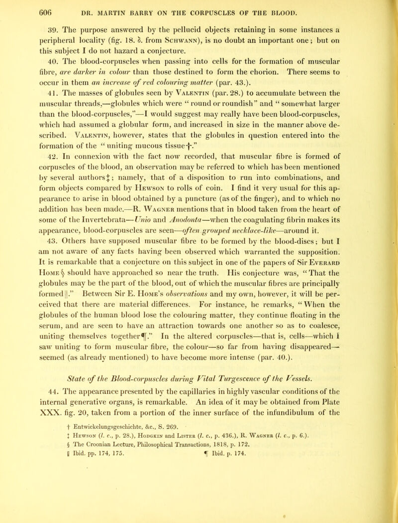 39. The purpose answered by the pellucid objects retaining in some instances a peripheral locality (fig. 18. from Schwann), is no doubt an important one; but on this subject I do not hazard a conjecture. 40. The blood-corpuscles when passing into cells for the formation of muscular fibre, are darker in colour than those destined to form the chorion. There seems to occur in them an increase of red colouring matter (par. 43.). 41. The masses of globules seen by Valentin (par. 28.) to accumulate between the muscular threads,—globules which were “ round or roundish” and “ somewhat larger than the blood-corpuscles,”—I would suggest may really have been blood-corpuscles, which had assumed a globular form, and increased in size in the manner above de- scribed. Valentin, however, states that the globules in question entered into the formation of the “uniting mucous tissue-j\” 42. In connexion with the fact now recorded, that muscular fibre is formed of corpuscles of the blood, an observation maybe referred to which has been mentioned by several authors^; namely, that of a disposition to run into combinations, and form objects compared by Hewson to rolls of coin. I find it very usual for this ap- pearance to arise in blood obtained by a puncture (as of the finger), and to which no addition has been made.—R. Wagner mentions that in blood taken from the heart of some of the Invertebrata—Unio and Anodonta—when the coagulating fibrin makes its appearance, blood-corpuscles are seen—often grouped necklace-like—around it. 43. Others have supposed muscular fibre to be formed by the blood-discs; but I am not aware of any facts having been observed which warranted the supposition. It is remarkable that a conjecture on this subject in one of the papers of SirEvERARD Home§ should have approached so near the truth. His conjecture was, “That the globules may be the part of the blood, out of which the muscular fibres are principally formed ||.” Between Sir E. Home’s observations and my own, however, it will be per- ceived that there are material differences. For instance, he remarks, “ When the globules of the human blood lose the colouring matter, they continue floating in the serum, and are seen to have an attraction towards one another so as to coalesce, uniting themselves together^.” In the altered corpuscles—that is, cells—which I saw uniting to form muscular fibre, the colour—so far from having disappeared— seemed (as already mentioned) to have become more intense (par. 40.). State of the Blood-corpuscles during Vital Turgescence of the Vessels. 44. The appearance presented by the capillaries in highly vascular conditions of the internal generative organs, is remarkable. An idea of it may be obtained from Plate XXX. fig. 20, taken from a portion of the inner surface of the infundibulum of the t Entwickelungsgeschichte, &c., S. 269. J Hewson (l. c., p. 28.), Hodgkin and Lister (l. c., p. 436.), R. Wagner (/. c., p. 6.). § The Croonian Lecture, Philosophical Transactions, 1818, p. 172. H Ibid. pp. 174, 175. f Ibid. p. 174.