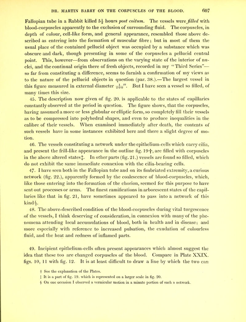 Fallopian tube in a Rabbit killed 5^ hours post coitum. The vessels were Jilted with blood-corpuscles apparently to the exclusion of surrounding fluid. The corpuscles, in depth of colour, cell-like form, and general appearance, resembled those above de- scribed as entering into the formation of muscular fibre; but in most of them the usual place of the contained pellucid object was occupied by a substance which was obscure and dark, though presenting in some of the corpuscles a pellucid central point. This, however—from observations on the varying state of the interior of nu- clei, and the continual origin there of fresh objects, recorded in my “Third Series”— so far from constituting a difference, seems to furnish a confirmation of my views as to the nature of the pellucid objects in question (par. 38.).—The largest vessel in this figure measured in external diameter -^wo'- But I have seen a vessel so filled, of many times this size. 45. The description now given of fig. 20. is applicable to the states of capillaries constantly observed at the period in question. The figure shows, that the corpuscles, having assumed a more or less globular or elliptic form, so completely fill their vessels as to be compressed into polyhedral shapes, and even to produce inequalities in the calibre of their vessels. When examined immediately after death, the contents of such vessels have in some instances exhibited here and there a slight degree of mo- tion. 46. The vessels constituting a network under the epithelium-cells which carry cilia, and present the frill-like appearance in the outline fig. lO-f-, are filled with corpuscles in the above altered states^. In other parts (fig. 21.) vessels are found so filled, which do not exhibit the same immediate connexion with the cilia-bearing cells. 47- I have seen both in the Fallopian tube and on its fimbriated extremity, a curious network (fig. 22.), apparently formed by the coalescence of blood-corpuscles, which, like those entering into the formation of the chorion, seemed for this purpose to have sent out processes or arms. The finest ramifications in arborescent states of the capil- laries like that in fig. 21, have sometimes appeared to pass into a network of this kind§. 48. The above-described condition of the blood-corpuscles during vital turgescence of the vessels, I think deserving of consideration, in connexion with many of the phe- nomena attending local accumulations of blood, both in health and in disease; and more especially with reference to increased pulsation, the exudation of colourless fluid, and the heat and redness of inflamed parts. 49. Incipient epithelium-cells often present appearances which almost suggest the idea that these too are changed corpuscles of the blood. Compare in Plate XXIX. figs. 10, 11 with fig. 12. It is at least difficult to draw a line by which the two can f See the explanation of the Plates. X It is a part of fig. 19. which is represented on a larger scale in fig. 20. § On one occasion I observed a vermicular motion in a minute portion of such a network.