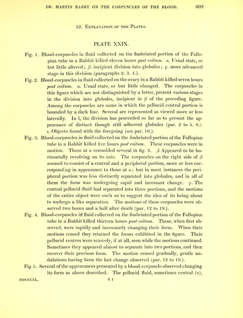 52. Explanation of the Plates. PLATE XXIX. Fig. L Blood-corpuscles in fluid collected on the fimbriated portion of the Fallo- pian tube in a Rabbit killed eleven hours post coitum. a. Usual state, or but little altered ; |3. incipient division into globules; 7. more advanced stage in this division (paragraphs 2. 3. 4.). Fig. 2. Blood-corpuscles in fluid collected on the ovary in a Rabbit killed seven hours post coitum. a. Usual state, or but little changed. The corpuscles in this figure which are not distinguished by a letter, present various stages in the division into globules, incipient in (3 of the preceding figure. Among the corpuscles are some in which the pellucid central portion is bounded by a dark line. Several are represented as viewed more or less laterally. In ci, the division has proceeded so far as to present the ap- pearance of distinct though still adherent globules (par. 2 to 5. 8.). s. Objects found with the foregoing (see par. 10.). Fig. 3. Blood-corpuscles in fluid collected on the fimbriated portion of the Fallopian tube in a Rabbit killed five hours post coitum. These corpuscles were in motion. Those at a resembled several in fig. 2. (3 Appeared to be ho- rizontally revolving on its axis. The corpuscles on the right side of (3 seemed to consist of a central and a peripheral portion, more or less cor- responding in appearance to those at oc; but in most instances the peri- pheral portion was less distinctly separated into globules, and in all of them the form was undergoing rapid and incessant change. 7. The central pellucid fluid had separated into three portions, and the motions of the entire object were such as to suggest the idea of its being about to undergo a like separation. The motions of these corpuscles were ob- served two hours and a half after death (par. 12 to 19.). Fig. 4. Blood-corpuscles ifl fluid collected on the fimbriated portion of the Fallopian tube in a Rabbit killed thirteen hours post coitum. These, when first ob- served, were rapidly and incessantly changing their form. When their motions ceased they retained the forms exhibited in the figure. Their pellucid centres were scarcely, if at all, seen while the motions continued. Sometimes they appeared almost to separate into two portions, and then recover their previous form. The motion ceased gradually, gentle un- dulations having been the last change observed (par. 12 to 19.). Fig 5. Several of the appearances presented by a blood-corpuscle observed changing its form as above described. The pellucid fluid, sometimes central (a), 4 1 MDCCCXL.