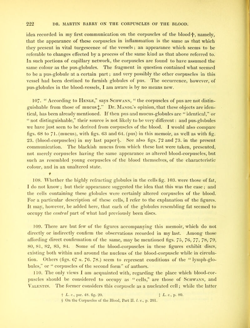 idea recorded in my first communication on the corpuscles of the blood'll, namely, that the appearance of these corpuscles in inflammation is the same as that which they present in vital turgescence of the vessels; an appearance which seems to be referable to changes effected by a process of the same kind as that above referred to. In such portions of capillary network, the corpuscles are found to have assumed the same colour as the pus-globules. The fragment in question contained what seemed to be a pus-globule at a certain part; and very possibly the other corpuscles in this vessel had been destined to furnish globules of pus. The occurrence, however, of pus-globules in the blood-vessels, I am aware is by no means new. 107. “ According to Henle,” says Schwann, “ the corpuscles of pus are not distin- guishable from those of mucus|.” Dr. Mandl’s opinion, that these objects are iden- tical, has been already mentioned. If then pus and mucus-globules are “ identical,” or “ not distinguishable,” their source is not likely to be very different: and pus-globules we have just seen to be derived from corpuscles of the blood. I would also compare figs. 68 to / I. (mucus), with figs. 63 and 64. (pus) in this memoir, as well as with fig. 23. (blood-corpuscles) in my last paper §. See also figs. 72 and 73. in the present communication. The blackish mucus from which these last were taken, presented, not merely corpuscles having the same appearance as altered blood-corpuscles, but such as resembled young corpuscles of the blood themselves, of the characteristic colour, and in an unaltered state. t 108. Whether the highly refracting globules in the cells fig. 103. were those of fat, I do not know; but their appearance suggested the idea that this was the case; and the cells containing these globules were certainly altered corpuscles of the blood. For a particular description of these cells, I refer to the explanation of the figures. It may, however, be added here, that each of the globules resembling fat seemed to occupy the central part of what had previously been discs. 109. There are but few of the figures accompanying this memoir, which do not directly or indirectly confirm the observations recorded in my last. Among those affording direct confirmation of the same, may be mentioned figs. 75, 76, 77, 73, 79, 80, 81, 82, 83, 84. Some of the blood-corpuscles in these figures exhibit discs, existing both within and around the nucleus of the blood-corpuscle while in circula- tion. Others (figs. 67 a. 76. 78.) seem to represent conditions of the “ lymph-glo- bules,” or “ corpuscles of the second form” of authors. 110. The only views I am acquainted with, regarding the place which blood-cor- puscles should be considered to occupy as “ cells,” are those of Schwann, and Valentin. The former considers this corpuscle as a nucleated cell; while the latter t L. c., par. 48. fig. 20. X L. c., p. 80. § On the Corpuscles of the Blood, Part II. 1. c., p. 201.