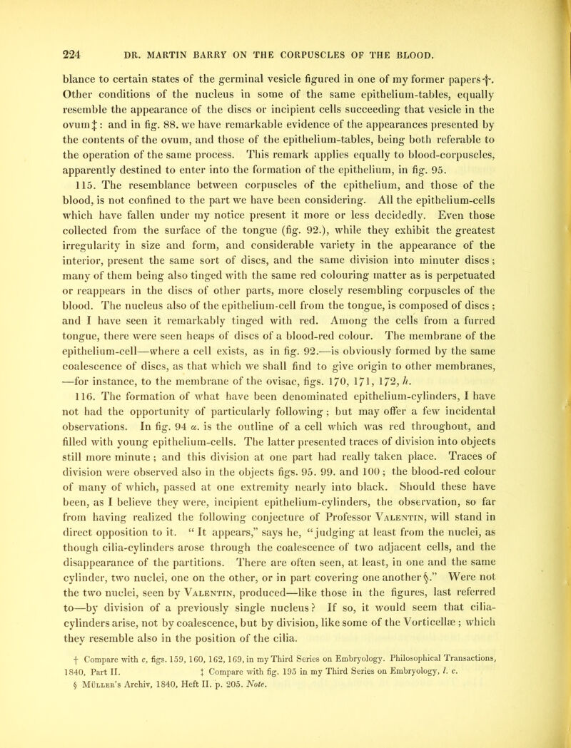 blance to certain states of the germinal vesicle figured in one of my former papers^. Other conditions of the nucleus in some of the same epithelium-tables, equally resemble the appearance of the discs or incipient cells succeeding that vesicle in the ovum^:: and in fig. 88. we have remarkable evidence of the appearances presented by the contents of the ovum, and those of the epithelium-tables, being both referable to the operation of the same process. This remark applies equally to blood-corpuscles, apparently destined to enter into the formation of the epithelium, in fig. 95. 115. The resemblance between corpuscles of the epithelium, and those of the blood, is not confined to the part we have been considering. All the epithelium-cells which have fallen under my notice present it more or less decidedly. Even those collected from the surface of the tongue (fig. 92.), while they exhibit the greatest irregularity in size and form, and considerable variety in the appearance of the interior, present the same sort of discs, and the same division into minuter discs; many of them being also tinged with the same red colouring matter as is perpetuated or reappears in the discs of other parts, more closely resembling corpuscles of the blood. The nucleus also of the epithelium-cell from the tongue, is composed of discs ; and I have seen it remarkably tinged with red. Among the cells from a furred tongue, there were seen heaps of discs of a blood-red colour. The membrane of the epithelium-cell—where a cell exists, as in fig. 92.—is obviously formed by the same coalescence of discs, as that which we shall find to give origin to other membranes, —for instance, to the membrane of the ovisac, figs. 170, 171, 172, h. 116. The formation of what have been denominated epithelium-cylinders, I have not had the opportunity of particularly following; but may offer a few incidental observations. In fig. 94 a. is the outline of a cell which was red throughout, and filled with young epithelium-cells. The latter presented traces of division into objects still more minute ; and this division at one part had really taken place. Traces of division were observed also in the objects figs. 95. 99. and 100; the blood-red colour of many of which, passed at one extremity nearly into black. Should these have been, as I believe they were, incipient epithelium-cylinders, the observation, so far from having realized the following conjecture of Professor Valentin, will stand in direct opposition to it. “ It appears,” says he, “ judging at least from the nuclei, as though cilia-cylinders arose through the coalescence of two adjacent cells, and the disappearance of the partitions. There are often seen, at least, in one and the same cylinder, two nuclei, one on the other, or in part covering one another Were not the two nuclei, seen by Valentin, produced—like those in the figures, last referred to—by division of a previously single nucleus ? If so, it would seem that cilia- cylinders arise, not by coalescence, but by division, like some of the Vorticellse ; which they resemble also in the position of the cilia. f Compare with c, figs. 159, 160, 162, 169, in my Third Series on Embryology. Philosophical Transactions, 1840, Part II. J Compare with fig. 195 in my Third Series on Embryology, l. c. § Muller’s Archiv, 1840, Heft II. p. 205. Note.