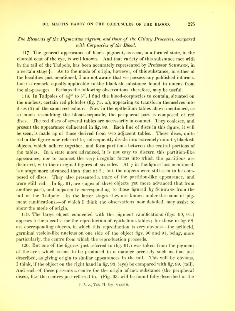 The Elements of the Pigmentum nigrum, and those of the Ciliary Processes, compared with Corpuscles of the Blood. 117- The general appearance of black pigment, as seen, in a formed state, in the choroid coat of the eye, is well known. And that variety of this substance met with in the tail of the Tadpole, has been accurately represented by Professor Schwann, in a certain stage-f\ As to the mode of origin, however, of this substance, in either of the localities just mentioned, I am not aware that we possess any published informa- tion : a remark equally applicable to the blackish substance found in mucus from the air-passages. Perhaps the following observations, therefore, may be useful. 118. In Tadpoles of 4^' to 5', I find the blood-corpuscles to contain, situated on the nucleus, certain red globules (fig. 75* «.)> appearing to transform themselves into discs (13) of the same red colour. Now in the epithelium-tables above mentioned, as so much resembling the blood-corpuscle, the peripheral part is composed of red discs. The red discs of several tables are necessarily in contact. They coalesce, and present the appearance delineated in fig. 89. Each line of discs in this figure, it will be seen, is made up of those derived from two adjacent tables. These discs, quite red in the figure now referred to, subsequently divide into extremely minute, blackish objects, which adhere together, and form partitions between the central portions of the tables. In a state more advanced, it is not easy to discern this partition-like appearance, nor to connect the very irregular forms into which the partitions are distorted, with their original figures of six sides. At y in the.; figure last mentioned, is a stage more advanced than that at (3 ; but the objects were still seen to be com- posed of discs. They also presented a trace of the partition-like appearance, and were still red. In fig. 91, are stages of these objects yet more advanced (but from another part), and apparently corresponding to those figured by Schwann from the tail of the Tadpole. In the latter stages they are known under the name of pig- ment ramifications,—of which I think the observations now detailed, may assist to show the mode of origin. 119. The large object connected with the pigment ramifications (figs. 90, 91.) appears to be a centre for the reproduction of epithelium-tables ; for those in fig. 88. are corresponding objects, in which this reproduction is very obvious—the pellucid, germinal vesicle-like nucleus on one side of the object figs. 90 and 91, being, more particularly, the centre from which the reproduction proceeds. 120. But one of the figures just referred to (fig. 91.) was taken from the pigment of the eye ; which seems to be produced in a manner precisely such as that just described, as giving origin to similar appearances in the tail. This will be obvious, I think, if the object on the right hand in fig. 93. (eye) be compared with fig. 89. (tail). And each of these presents a centre for the origin of new substance (the peripheral discs), like the centres just referred to. (Fig. 93. will be found fully described in the \ L. c.. Tab. II. figs. 8 and 9.