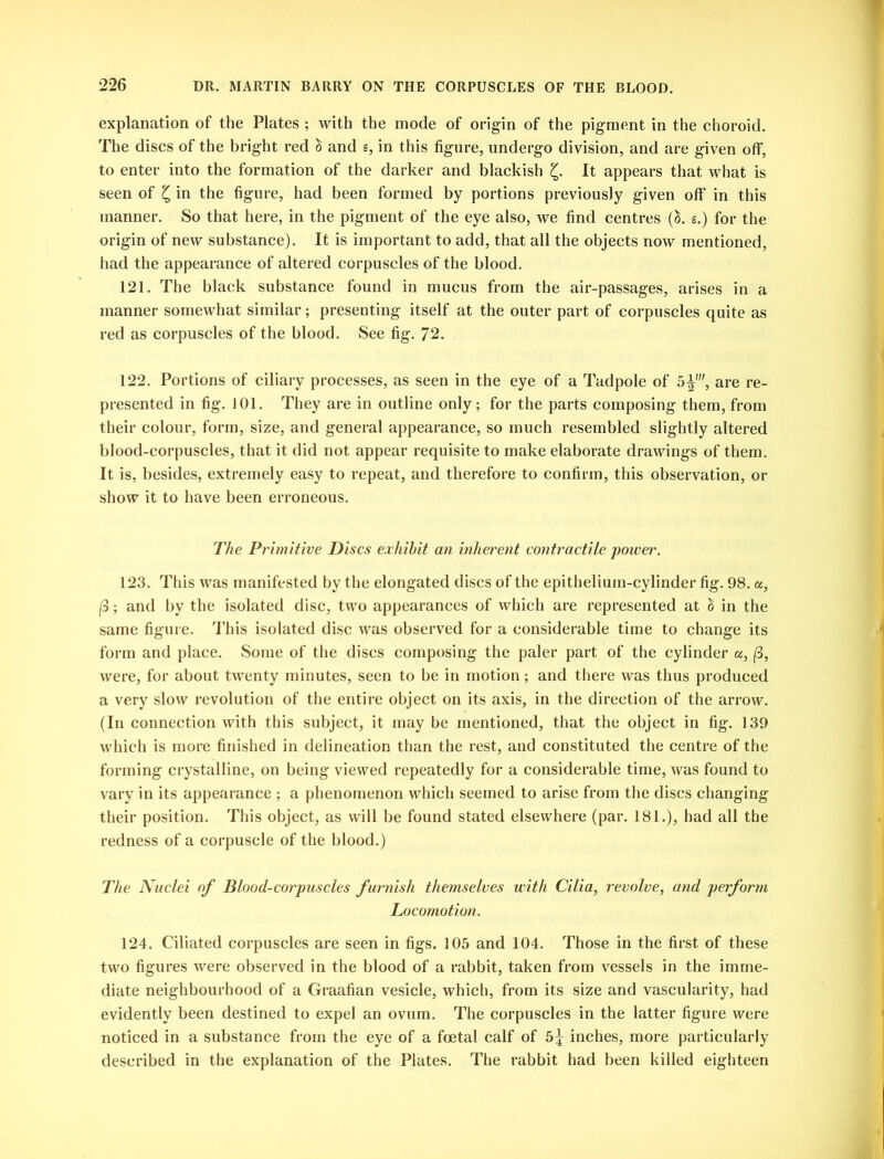 explanation of the Plates ; with the mode of origin of the pigment in the choroid. The discs of the bright red & and g, in this figure, undergo division, and are given off, to enter into the formation of the darker and blackish £. It appears that what is seen of £ in the figure, had been formed by portions previously given off in this manner. So that here, in the pigment of the eye also, we find centres (&. g.) for the origin of new substance). It is important to add, that all the objects now mentioned, had the appearance of altered corpuscles of the blood. 121. The black substance found in mucus from the air-passages, arises in a manner somewhat similar; presenting itself at the outer part of corpuscles quite as red as corpuscles of the blood. See fig. 72. 122. Portions of ciliary processes, as seen in the eye of a Tadpole of 5%, are re- presented in fig. 101. They are in outline only; for the parts composing them, from their colour, form, size, and general appearance, so much resembled slightly altered blood-corpuscles, that it did not appear requisite to make elaborate drawings of them. It is, besides, extremely easy to repeat, and therefore to confirm, this observation, or show it to have been erroneous. The Primitive Discs exhibit an inherent contractile power. 123. This was manifested by the elongated discs of the epithelium-cylinder fig. 98. a, (3; and by the isolated disc, two appearances of which are represented at & in the same figure. This isolated disc was observed for a considerable time to change its form and place. Some of the discs composing the paler part of the cylinder a, (3, were, for about twenty minutes, seen to be in motion; and there was thus produced a very slow revolution of the entire object on its axis, in the direction of the arrow. (In connection with this subject, it may be mentioned, that the object in fig. 139 which is more finished in delineation than the rest, and constituted the centre of the forming crystalline, on being viewed repeatedly for a considerable time, was found to vary in its appearance ; a phenomenon which seemed to arise from the discs changing their position. This object, as will be found stated elsewhere (par. 181.), had all the redness of a corpuscle of the blood.) The Nuclei of Blood-corpuscles furnish themselves with Cilia, revolve, and perform Locomotion. 124. Ciliated corpuscles are seen in figs. 105 and 104. Those in the first of these two figures were observed in the blood of a rabbit, taken from vessels in the imme- diate neighbourhood of a Graafian vesicle, which, from its size and vascularity, had evidently been destined to expel an ovum. The corpuscles in the latter figure were noticed in a substance from the eye of a foetal calf of 5^ inches, more particularly described in the explanation of the Plates. The rabbit had been killed eighteen