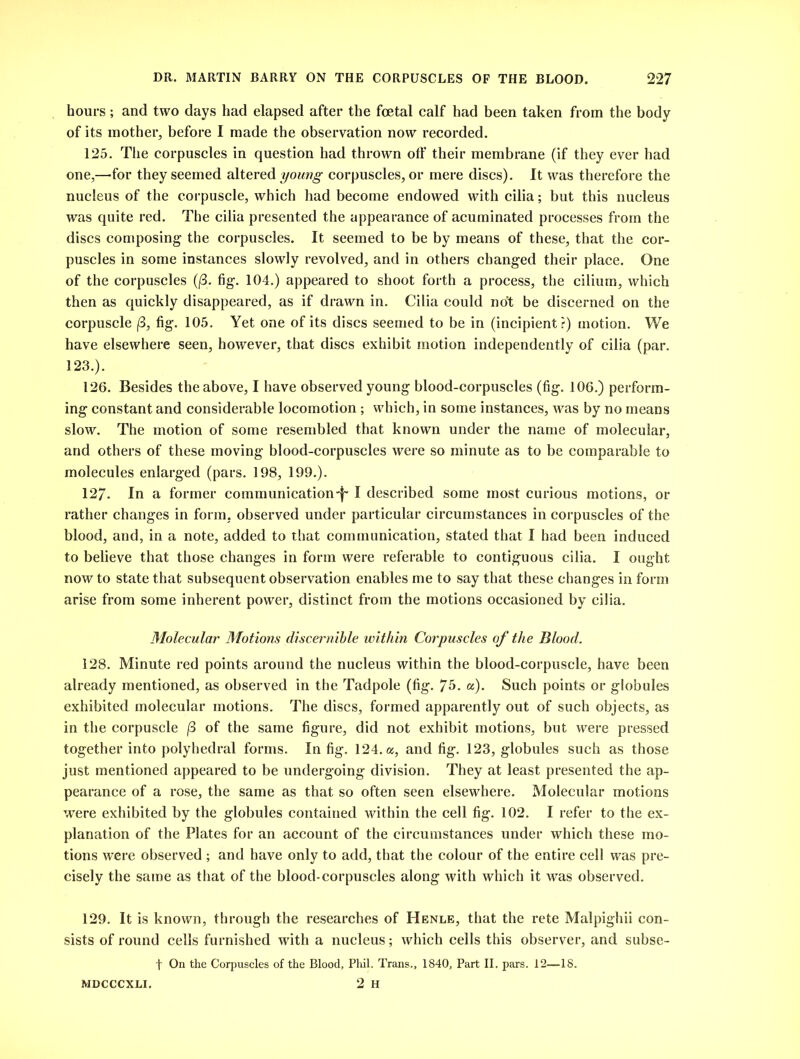 hours; and two days had elapsed after the foetal calf had been taken from the body of its mother, before I made the observation now recorded. 125. The corpuscles in question had thrown off their membrane (if they ever had one,—for they seemed altered young corpuscles, or mere discs). It was therefore the nucleus of the corpuscle, which had become endowed with cilia; but this nucleus was quite red. The cilia presented the appearance of acuminated processes from the discs composing the corpuscles. It seemed to be by means of these, that the cor- puscles in some instances slowly revolved, and in others changed their place. One of the corpuscles (f3. fig. 104.) appeared to shoot forth a process, the cilium, which then as quickly disappeared, as if drawn in. Cilia could not be discerned on the corpuscle (3, fig. 105. Yet one of its discs seemed to be in (incipient?) motion. We have elsewhere seen, however, that discs exhibit motion independently of cilia (par. 123.). 126. Besides the above, I have observed young blood-corpuscles (fig. 106.) perform- ing constant and considerable locomotion; which, in some instances, was by no means slow. The motion of some resembled that known under the name of molecular, and others of these moving blood-corpuscles were so minute as to be comparable to molecules enlarged (pars. 198, 199.). 127- In a former communication'!' I described some most curious motions, or rather changes in form, observed under particular circumstances in corpuscles of the blood, and, in a note, added to that communication, stated that I had been induced to believe that those changes in form were referable to contiguous cilia. I ought now to state that subsequent observation enables me to say that these changes in form arise from some inherent power, distinct from the motions occasioned by cilia. Molecular Motions discernible within Corpuscles of the Blood. 128. Minute red points around the nucleus within the blood-corpuscle, have been already mentioned, as observed in the Tadpole (fig. 75. a). Such points or globules exhibited molecular motions. The discs, formed apparently out of such objects, as in the corpuscle j3 of the same figure, did not exhibit motions, but were pressed together into polyhedral forms. In fig. 124. a, and fig. 123, globules such as those just mentioned appeared to be undergoing division. They at least presented the ap- pearance of a rose, the same as that so often seen elsewhere. Molecular motions were exhibited by the globules contained within the cell fig. 102. I refer to the ex- planation of the Plates for an account of the circumstances under which these mo- tions were observed ; and have only to add, that the colour of the entire cell was pre- cisely the same as that of the blood-corpuscles along with which it was observed. 129. It is known, through the researches of Henle, that the rete Malpighii con- sists of round cells furnished with a nucleus; which cells this observer, and subse- f On the Corpuscles of the Blood, Phil. Trans., 1840, Part II. pars. 12—IS. MDCCCXLI. 2 H