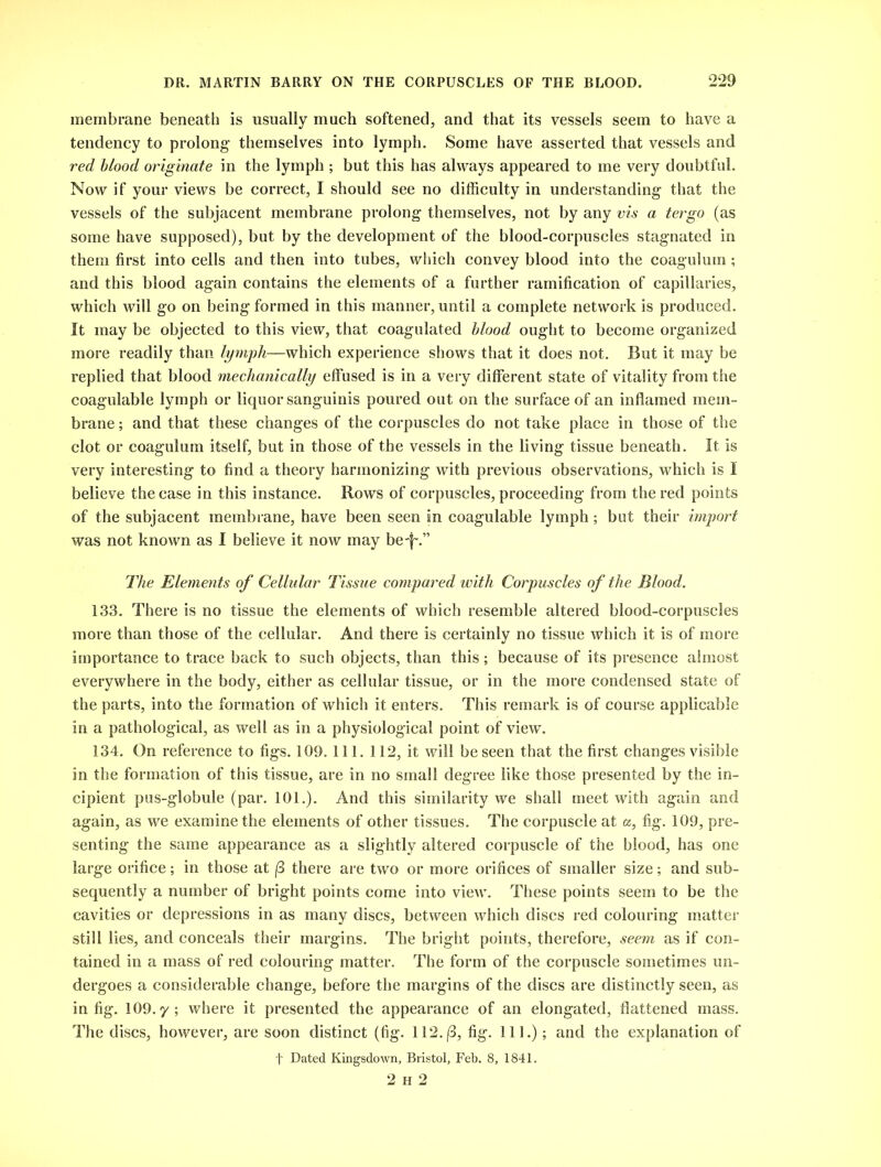 membrane beneath is usually much softened, and that its vessels seem to have a tendency to prolong themselves into lymph. Some have asserted that vessels and red blood originate in the lymph ; but this has always appeared to me very doubtful. Now if your views be correct, I should see no difficulty in understanding that the vessels of the subjacent membrane prolong themselves, not by any vis a tergo (as some have supposed), but by the development of the blood-corpuscles stagnated in them first into cells and then into tubes, which convey blood into the coagulum; and this blood again contains the elements of a further ramification of capillaries, which will go on being formed in this manner, until a complete network is produced. It may be objected to this view, that coagulated blood ought to become organized more readily than lymph—which experience shows that it does not. But it may be replied that blood mechanically effused is in a very different state of vitality from the coagulable lymph or liquor sanguinis poured out on the surface of an inflamed mem- brane ; and that these changes of the corpuscles do not take place in those of the clot or coagulum itself, but in those of the vessels in the living tissue beneath. It is very interesting to find a theory harmonizing with previous observations, which is I believe the case in this instance. Rows of corpuscles, proceeding from the red points of the subjacent membrane, have been seen in coagulable lymph ; but their import was not known as I believe it now may be-f'.” The Elements of Cellular Tissue compared with Corpuscles of the Blood. 133. There is no tissue the elements of which resemble altered blood-corpuscles more than those of the cellular. And there is certainly no tissue which it is of more importance to trace back to such objects, than this; because of its presence almost everywhere in the body, either as cellular tissue, or in the more condensed state of the parts, into the formation of which it enters. This remark is of course applicable in a pathological, as well as in a physiological point of view. 134. On reference to figs. 109. 111. 112, it will be seen that the first changes visible in the formation of this tissue, are in no small degree like those presented by the in- cipient pus-globule (par. 101.). And this similarity we shall meet with again and again, as we examine the elements of other tissues. The corpuscle at a, fig. 109, pre- senting the same appearance as a slightly altered corpuscle of the blood, has one large orifice; in those at f3 there are two or more orifices of smaller size; and sub- sequently a number of bright points come into view. These points seem to be the cavities or depressions in as many discs, between which discs red colouring matter still lies, and conceals their margins. The bright points, therefore, seem as if con- tained in a mass of red colouring matter. The form of the corpuscle sometimes un- dergoes a considerable change, before the margins of the discs are distinctly seen, as in fig. 109. y; where it presented the appearance of an elongated, flattened mass. The discs, however, are soon distinct (fig. 112.(3, fig. 111.); and the explanation of t Dated Kingsdown, Bristol, Feb. 8, 1841. 2 h 2