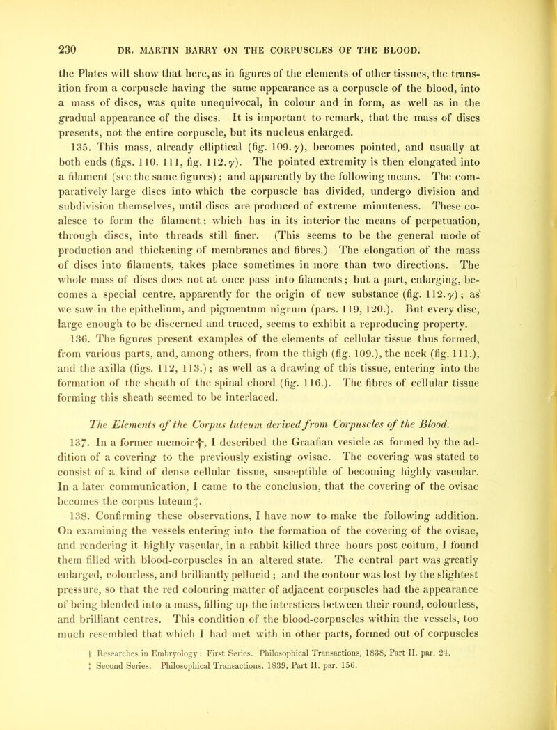 the Plates will show that here, as in figures of the elements of other tissues, the trans- ition from a corpuscle having the same appearance as a corpuscle of the blood, into a mass of discs, was quite unequivocal, in colour and in form, as well as in the gradual appearance of the discs. It is important to remark, that the mass of discs presents, not the entire corpuscle, but its nucleus enlarged. 135. This mass, already elliptical (fig. 109. y), becomes pointed, and usually at both ends (figs. 110. Ill, fig. 112.y). The pointed extremity is then elongated into a filament (see the same figures); and apparently by the following means. The com- paratively large discs into which the corpuscle has divided, undergo division and subdivision themselves, until discs are produced of extreme minuteness. These co- alesce to form the filament; which has in its interior the means of perpetuation, through discs, into threads still finer. (This seems to be the general mode of production and thickening of membranes and fibres.) The elongation of the mass of discs into filaments, takes place sometimes in more than two directions. The whole mass of discs does not at once pass into filaments; but a part, enlarging, be- comes a special centre, apparently for the origin of new substance (fig. 112.y); as' we saw in the epithelium, and pigmentum nigrum (pars. 119, 120.). But every disc, large enough to be discerned and traced, seems to exhibit a reproducing property. 136. The figures present examples of the elements of cellular tissue thus formed, from various parts, and, among others, from the thigh (fig. 109.), the neck (fig. 111.), and the axilla (figs. 112, 113.); as well as a drawing of this tissue, entering into the formation of the sheath of the spinal chord (fig. 116.). The fibres of cellular tissue forming this sheath seemed to be interlaced. The Elements of the Corpus luteum derived from Corpuscles of the Blood. 137- In a former memoir-!-, I described the Graafian vesicle as formed by the ad- dition of a covering to the previously existing ovisac. The covering was stated to consist of a kind of dense cellular tissue, susceptible of becoming highly vascular. In a later communication, I came to the conclusion, that the covering of the ovisac becomes the corpus luteum 138. Confirming these observations, I have now to make the following addition. On examining the vessels entering into the formation of the covering of the ovisac, and rendering it highly vascular, in a rabbit killed three hours post coitum, I found them filled with blood-corpuscles in an altered state. The central part was greatly enlarged, colourless, and brilliantly pellucid ; and the contour was lost by the slightest pressure, so that the red colouring matter of adjacent corpuscles had the appearance of being blended into a mass, filling up the interstices between their round, colourless, and brilliant centres. This condition of the blood-corpuscles within the vessels, too much resembled that which I had met with in other parts, formed out of corpuscles f Researches in Embryology: First Series. Philosophical Transactions, 1838, Part II. par. 24. t Second Series. Philosophical Transactions, 1839, Part II. par. 156.