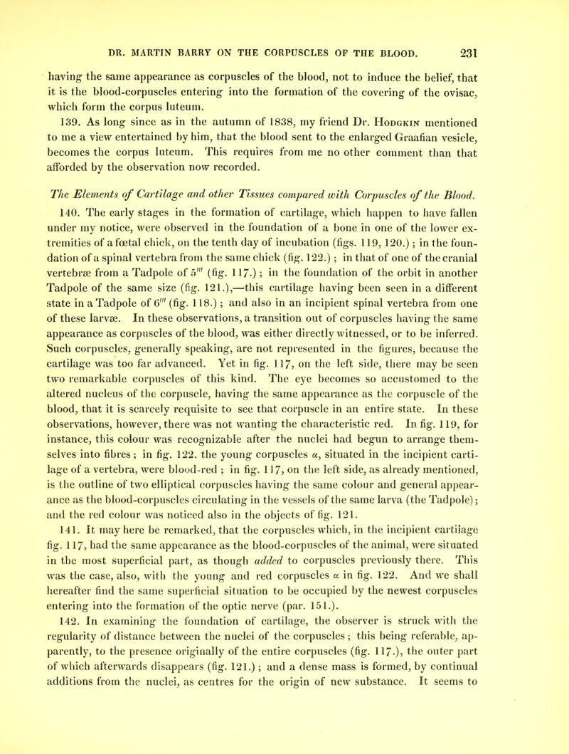 having the same appearance as corpuscles of the blood, not to induce the belief, that it is the blood-corpuscles entering into the formation of the covering of the ovisac, which form the corpus luteum. 139. As long since as in the autumn of 1838, my friend Dr. Hodgkin mentioned to me a view entertained by him, that the blood sent to the enlarged Graafian vesicle, becomes the corpus luteum. This requires from me no other comment than that afforded by the observation now recorded. The Elements of Cartilage and other Tissues compared with Corpuscles of the Blood. 140. The early stages in the formation of cartilage, which happen to have fallen under my notice, were observed in the foundation of a bone in one of the lower ex- tremities of a foetal chick, on the tenth day of incubation (figs. 119, 120.); in the foun- dation of a spinal vertebra from the same chick (fig. 122.); in that of one of the cranial vertebrae from a Tadpole of 5' (fig. 117-); in the foundation of the orbit in another Tadpole of the same size (fig. 121.),—this cartilage having been seen in a different state in a Tadpole of 6' (fig. 118.); and also in an incipient spinal vertebra from one of these larvae. In these observations, a transition out of corpuscles having the same appearance as corpuscles of the blood, was either directly witnessed, or to be inferred. Such corpuscles, generally speaking, are not represented in the figures, because the cartilage was too far advanced. Yet in fig. 117, on the left side, there may be seen two remarkable corpuscles of this kind. The eye becomes so accustomed to the altered nucleus of the corpuscle, having the same appearance as the corpuscle of the blood, that it is scarcely requisite to see that corpuscle in an entire state. In these observations, however, there was not wanting the characteristic red. In fig. 119, for instance, this colour was recognizable after the nuclei had begun to arrange them- selves into fibres ; in fig. 122. the young corpuscles a, situated in the incipient carti- lage of a vertebra, were blood-red ; in fig. 117, on the left side, as already mentioned, is the outline of two elliptical corpuscles having the same colour and general appear- ance as the blood-corpuscles circulating in the vessels of the same larva (the Tadpole); and the red colour was noticed also in the objects of fig. 121. 141. It may here be remarked, that the corpuscles which, in the incipient cartilage fig. 117, had the same appearance as the blood-corpuscles of the animal, were situated in the most superficial part, as though added to corpuscles previously there. This was the case, also, with the young and red corpuscles a in fig. 122. And we shall hereafter find the same superficial situation to be occupied by the newest corpuscles entering into the formation of the optic nerve (par. 151.). 142. In examining the foundation of cartilage, the observer is struck with the regularity of distance between the nuclei of the corpuscles; this being referable, ap- parently, to the presence originally of the entire corpuscles (fig. 117-), the outer part of which afterwards disappears (fig. 121.); and a dense mass is formed, by continual additions from the nuclei, as centres for the origin of new substance. It seems to