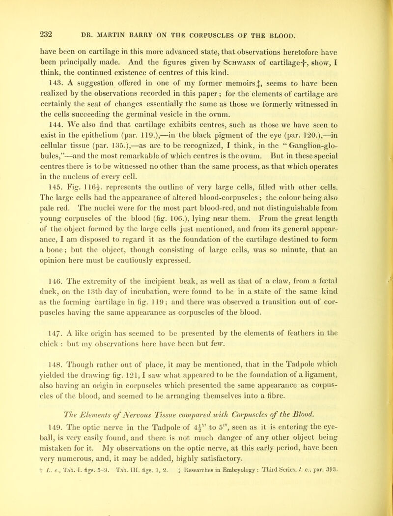 have been on cartilage in this more advanced state, that observations heretofore have been principally made. And the figures given by Schwann of cartilage-f~, show, I think, the continued existence of centres of this kind. 143. A suggestion offered in one of my former memoirs^, seems to have been realized by the observations recorded in this paper; for the elements of cartilage are certainly the seat of changes essentially the same as those we formerly witnessed in the cells succeeding the germinal vesicle in the ovum. 144. We also find that cartilage exhibits centres, such as those we have seen to exist in the epithelium (par. 119.),—in the black pigment of the eye (par. 120.),—in cellular tissue (par. 135.),—as are to be recognized, I think, in the “ Ganglion-glo- bules,”—and the most remarkable of which centres is the ovum. But in these special centres there is to be witnessed no other than the same process, as that which operates in the nucleus of every cell. 145. Fig. 116|. represents the outline of very large cells, filled with other cells. The large cells had the appearance of altered blood-corpuscles ; the colour being also pale red. The nuclei were for the most part blood-red, and not distinguishable from young corpuscles of the blood (fig. 106.), lying near them. From the great length of the object formed by the large cells just mentioned, and from its general appear- ance, I am disposed to regard it as the foundation of the cartilage destined to form a bone; but the object, though consisting of large cells, was so minute, that an opinion here must be cautiously expressed. 146. The extremity of the incipient beak, as well as that of a claw, from a foetal duck, on the 13th day of incubation, were found to be in a state of the same kind as the forming cartilage in fig. 119; and there was observed a transition out of cor- puscles having the same appearance as corpuscles of the blood. 147. A like origin has seemed to be presented by the elements of feathers in the chick : but my observations here have been but few. 148. Though rather out of place, it may be mentioned, that in the Tadpole which yielded the drawing fig. 121,1 saw what appeared to be the foundation of a ligament, also having an origin in corpuscles which presented the same appearance as corpus- cles of the blood, and seemed to be arranging themselves into a fibre. The Elements of Nervous Tissue compared with Corpuscles of the Blood. 149. The optic nerve in the Tadpole of 4^' to 5', seen as it is entering the eye- ball, is very easily found, and there is not much danger of any other object being mistaken for it. My observations on the optic nerve, at this early period, have been very numerous, and, it may be added, highly satisfactory. f L. c.. Tab. I. figs. 5-9. Tab. III. figs. 1, 2. + Researches in Embryology : Third Series, l. c., par. 393.