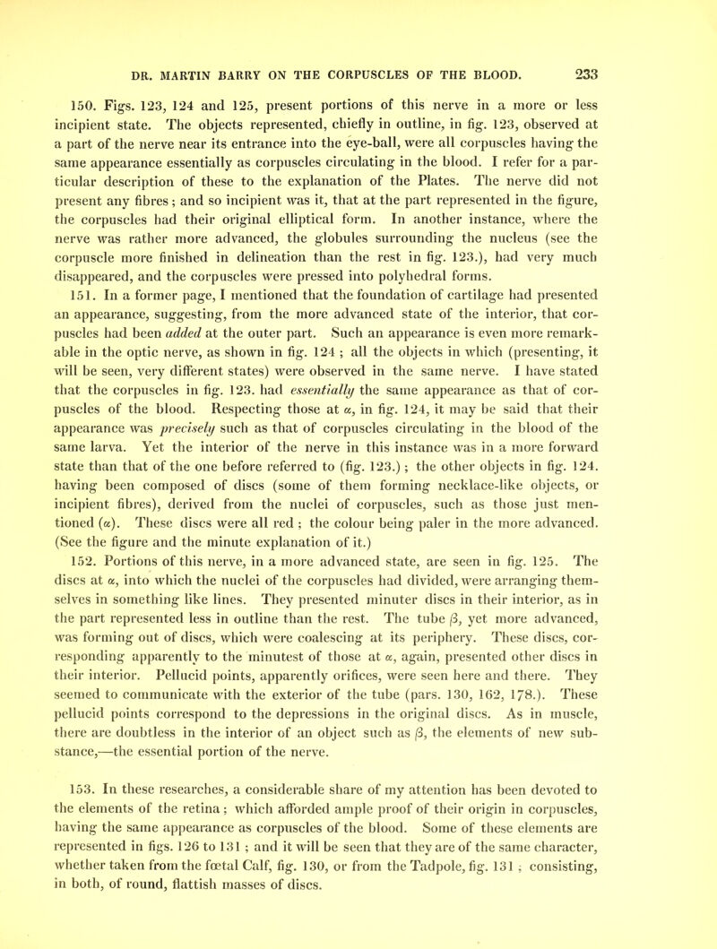 150. Figs. 123, 124 and 125, present portions of this nerve in a more or less incipient state. The objects represented, chiefly in outline, in fig. 123, observed at a part of the nerve near its entrance into the eye-ball, were all corpuscles having the same appearance essentially as corpuscles circulating in the blood. I refer for a par- ticular description of these to the explanation of the Plates. The nerve did not present any fibres; and so incipient was it, that at the part represented in the figure, the corpuscles had their original elliptical form. In another instance, where the nerve was rather more advanced, the globules surrounding the nucleus (see the corpuscle more finished in delineation than the rest in fig. 123.), had very much disappeared, and the corpuscles were pressed into polyhedral forms. 151. In a former page, I mentioned that the foundation of cartilage had presented an appearance, suggesting, from the more advanced state of the interior, that cor- puscles had been added at the outer part. Such an appearance is even more remark- able in the optic nerve, as shown in fig. 124 ; all the objects in which (presenting, it will be seen, very different states) were observed in the same nerve. I have stated that the corpuscles in fig. 123. had essentially the same appearance as that of cor- puscles of the blood. Respecting those at a, in fig. 124, it may be said that their appearance was precisely such as that of corpuscles circulating in the blood of the same larva. Yet the interior of the nerve in this instance was in a more forward state than that of the one before referred to (fig. 123.); the other objects in fig. 124. having been composed of discs (some of them forming necklace-like objects, or incipient fibres), derived from the nuclei of corpuscles, such as those just men- tioned (a). These discs were all red ; the colour being paler in the more advanced. (See the figure and the minute explanation of it.) 152. Portions of this nerve, in a more advanced state, are seen in fig. 125. The discs at a, into which the nuclei of the corpuscles had divided, were arranging them- selves in something like lines. They presented minuter discs in their interior, as in the part represented less in outline than the rest. The tube |8, yet more advanced, was forming out of discs, which were coalescing at its periphery. These discs, cor- responding apparently to the minutest of those at a, again, presented other discs in their interior. Pellucid points, apparently orifices, were seen here and there. They seemed to communicate with the exterior of the tube (pars. 130, 162, 178.). These pellucid points correspond to the depressions in the original discs. As in muscle, there are doubtless in the interior of an object such as (3, the elements of new sub- stance,—the essential portion of the nerve. 153. In these researches, a considerable share of my attention has been devoted to the elements of the retina; which afforded ample proof of their origin in corpuscles, having the same appearance as corpuscles of the blood. Some of these elements are represented in figs. 126 to 131 ; and it will be seen that they are of the same character, whether taken from the foetal Calf, fig. 130, or from the Tadpole, fig. 131 ; consisting, in both, of round, flattish masses of discs.