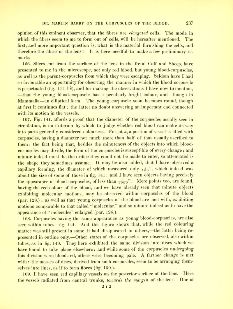 opinion of this eminent observer, that the fibres are elongated cells. The mode in which the fibres seem to me to form out of cells, will be hereafter mentioned. The first, and more important question is, what is the material furnishing the cells, and therefore the fibres of the lens ? It is here needful to make a few preliminary re- marks. 166. Slices cut from the surface of the lens in the foetal Calf and Sheep, have presented to me in the microscope, not only red blood, but young blood-corpuscles, as well as the parent-corpuscles from which they were escaping. Seldom have I had so favourable an opportunity for observing the manner in which the blood-corpuscle is perpetuated (fig. 141. & &), and for making the observations I have now to mention, —that the young blood-corpuscle has a peculiarly bright colour, and—though in Mammalia—an elliptical form. The young corpuscle soon becomes round, though at first it continues flat; the latter no doubt answering an important end connected with its motion in the vessels. 167- Fig. 141. affords a proof that the diameter of the corpuscles usually seen in circulation, is no criterion by which to judge whether red blood can make its way into parts generally considered colourless. For, at a, a portion of vessel is filled with corpuscles, having a diameter not much more than half of that usually ascribed to them : the fact being that, besides the minuteness of the objects into which blood- corpuscles may divide, the form of the corpuscles is susceptible of every change ; and minute indeed must be the orifice they could not be made to enter, so attenuated is the shape they sometimes assume. It may be also added, that I have observed a capillary forming, the diameter of which measured only which indeed was about the size of some of those in fig. 141 : and I have seen objects having precisely the appearance of blood-corpuscles, of less than twoo'- Mere points too, are found, having the red colour of the blood, and we have already seen that minute objects exhibiting molecular motions, may be observed within corpuscles of the blood (par. 128.) ; as well as that young corpuscles of the blood are met with, exhibiting motions comparable to that called “ molecular,” and so minute indeed as to have the appearance of “ molecules” enlarged (par. 126.). 168. Corpuscles having the same appearance as young blood-corpuscles, are also seen within tubes—fig. 144. And this figure shows that, while the red colouring matter was still present in some, it had disappeared in others,—the latter being re- presented in outline only.—Other states of the corpuscles are observed, also within tubes, as in fig. 149. They here exhibited the same division into discs which we have found to take place elsewhere: and while some of the corpuscles undergoing this division were blood-red, others were becoming pale. A farther change is met with : the masses of discs, derived from such corpuscles, seem to be arranging them- selves into lines, as if to form fibres (fig. 150.). 169. I have seen red capillary vessels on the posterior surface of the lens. Here the vessels radiated from central trunks, towards the margin of the lens. One of 2 i 2