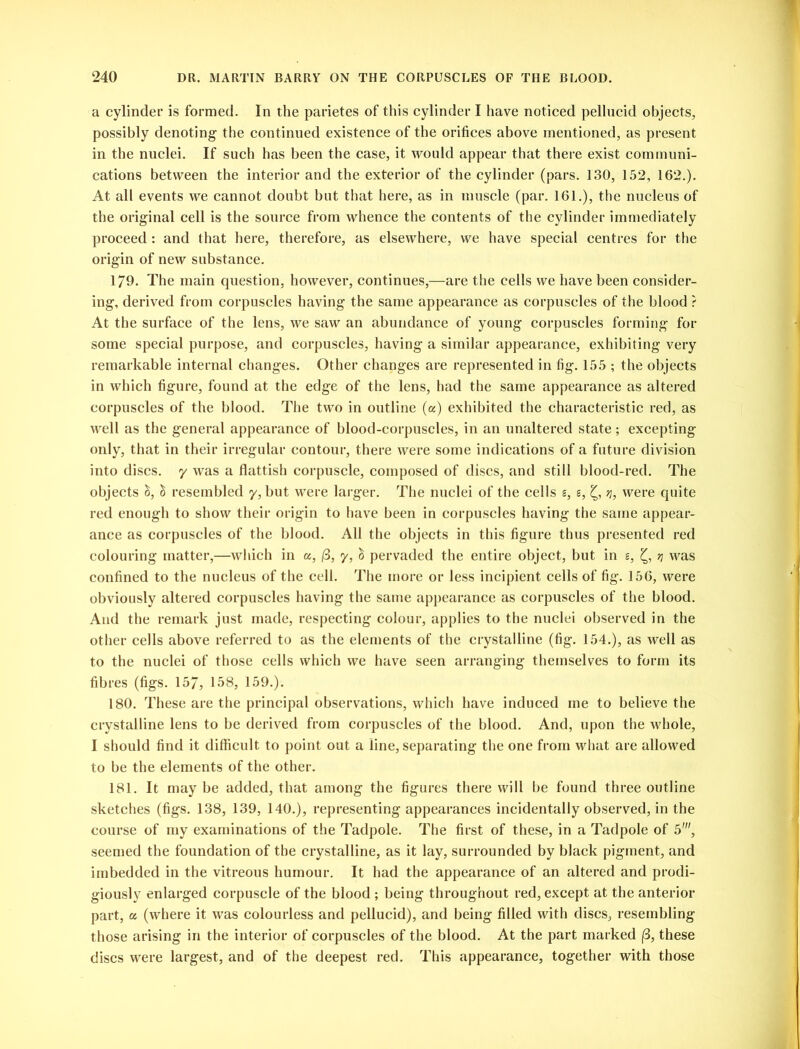 a cylinder is formed. In the parietes of this cylinder I have noticed pellucid objects, possibly denoting the continued existence of the orifices above mentioned, as present in the nuclei. If such has been the case, it would appear that there exist communi- cations between the interior and the exterior of the cylinder (pars. 130, 152, 162.). At all events we cannot doubt but that here, as in muscle (par. 161.), the nucleus of the original cell is the source from whence the contents of the cylinder immediately proceed: and that here, therefore, as elsewhere, we have special centres for the origin of new substance. 179. The main question, however, continues,—are the cells we have been consider- ing, derived from corpuscles having the same appearance as corpuscles of the blood ? At the surface of the lens, we saw an abundance of young corpuscles forming for some special purpose, and corpuscles, having a similar appearance, exhibiting very remarkable internal changes. Other changes are represented in fig. 155 ; the objects in which figure, found at the edge of the lens, had the same appearance as altered corpuscles of the blood. The two in outline (a) exhibited the characteristic red, as well as the general appearance of blood-corpuscles, in an unaltered state; excepting only, that in their irregular contour, there were some indications of a future division into discs, y was a flattish corpuscle, composed of discs, and still blood-red. The objects &, £ resembled y, but were larger. The nuclei of the cells s, s, £, q, were quite red enough to show their origin to have been in corpuscles having the same appear- ance as corpuscles of the blood. All the objects in this figure thus presented red colouring matter,—which in a, /3, y, & pervaded the entire object, but in s, £, q was confined to the nucleus of the cell. The more or less incipient cells of fig. 156, were obviously altered corpuscles having the same appearance as corpuscles of the blood. And the remark just made, respecting colour, applies to the nuclei observed in the other cells above referred to as the elements of the crystalline (fig. 154.), as well as to the nuclei of those cells which we have seen arranging themselves to form its fibres (figs. 157, 158, 159.). 180. These are the principal observations, which have induced me to believe the crystalline lens to be derived from corpuscles of the blood. And, upon the whole, I should find it difficult to point out a line, separating the one from what are allowed to be the elements of the other. 181. It may be added, that among the figures there will be found three outline sketches (figs. 138, 139, 140.), representing appearances incidentally observed, in the course of my examinations of the Tadpole. The first of these, in a Tadpole of 5', seemed the foundation of the crystalline, as it lay, surrounded by black pigment, and imbedded in the vitreous humour. It had the appearance of an altered and prodi- giously enlarged corpuscle of the blood ; being throughout red, except at the anterior part, a (where it was colourless and pellucid), and being filled with discs, resembling those arising in the interior of corpuscles of the blood. At the part marked (3, these discs were largest, and of the deepest red. This appearance, together with those