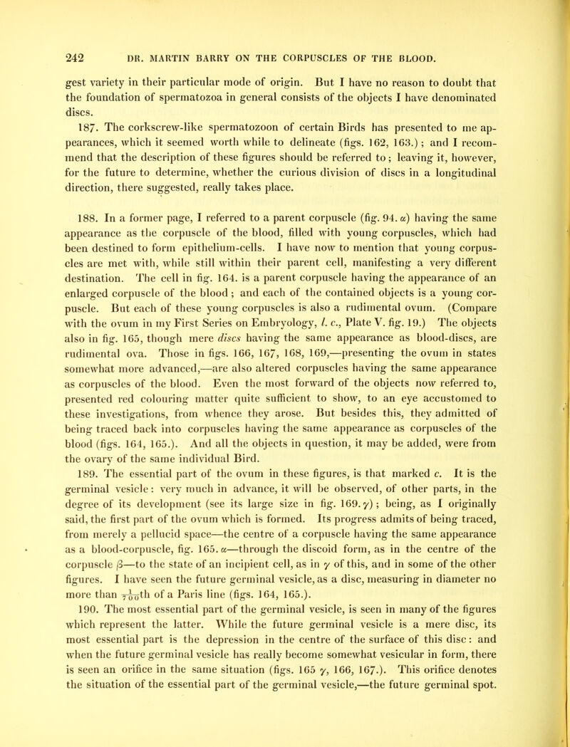 gest variety in their particular mode of origin. But I have no reason to doubt that the foundation of spermatozoa in general consists of the objects I have denominated discs. 187. The corkscrew-like spermatozoon of certain Birds has presented to me ap- pearances, which it seemed worth while to delineate (figs. 162, 163.); and I recom- mend that the description of these figures should be referred to; leaving it, however, for the future to determine, whether the curious division of discs in a longitudinal direction, there suggested, really takes place. 188. In a former page, I referred to a parent corpuscle (fig. 94. a) having the same appearance as the corpuscle of the blood, filled with young corpuscles, which had been destined to form epithelium-cells. I have now to mention that young corpus- cles are met with, while still within their parent cell, manifesting a very different destination. The cell in fig. 164. is a parent corpuscle having the appearance of an enlarged corpuscle of the blood ; and each of the contained objects is a young cor- puscle. But each of these young corpuscles is also a rudimental ovum. (Compare with the ovum in my First Series on Embryology, l. c., Plate V. fig. 19.) The objects also in fig. 165, though mere discs having the same appearance as blood-discs, are rudimental ova. Those in figs. 166, 167, 168, 169,—presenting the ovum in states somewhat more advanced,—are also altered corpuscles having the same appearance as corpuscles of the blood. Even the most forward of the objects now referred to, presented red colouring matter quite sufficient to show, to an eye accustomed to these investigations, from whence they arose. But besides this, they admitted of being traced back into corpuscles having the same appearance as corpuscles of the blood (figs. 164, 165.). And all the objects in question, it may be added, were from the ovary of the same individual Bird. 189. The essential part of the ovum in these figures, is that marked c. It is the germinal vesicle: very much in advance, it will be observed, of other parts, in the degree of its development (see its large size in fig. 169. y); being, as I originally said, the first part of the ovum which is formed. Its progress admits of being traced, from merely a pellucid space—the centre of a corpuscle having the same appearance as a blood-corpuscle, fig. 165. a—through the discoid form, as in the centre of the corpuscle j8—to the state of an incipient cell, as in y of this, and in some of the other figures. I have seen the future germinal vesicle, as a disc, measuring in diameter no more than y^th of a Paris line (figs. 164, 165.). 190. The most essential part of the germinal vesicle, is seen in many of the figures which represent the latter. While the future germinal vesicle is a mere disc, its most essential part is the depression in the centre of the surface of this disc: and when the future germinal vesicle has really become somewhat vesicular in form, there is seen an orifice in the same situation (figs. 165 y, 166, 167-). This orifice denotes the situation of the essential part of the germinal vesicle,—the future germinal spot.