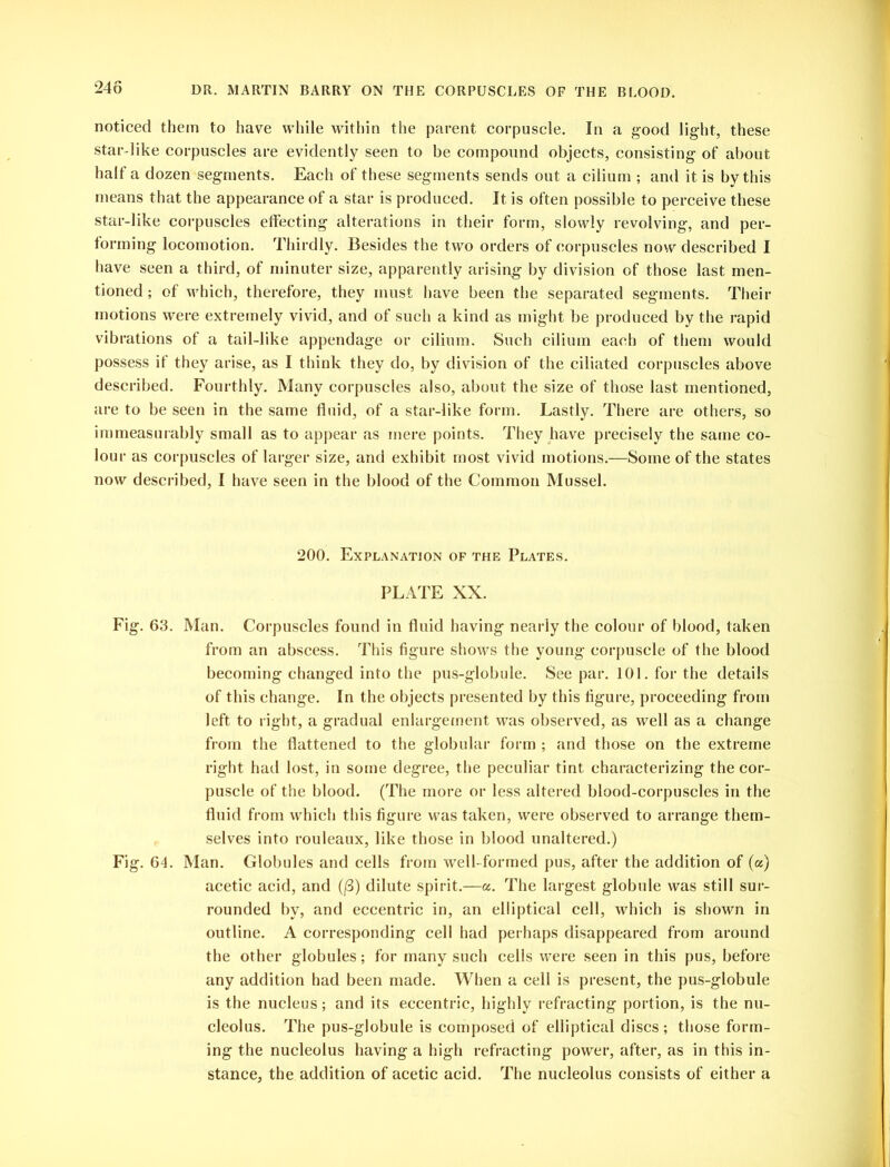 noticed them to have while within the parent corpuscle. In a good light, these star-like corpuscles are evidently seen to be compound objects, consisting of about half a dozen segments. Each of these segments sends out a cilium ; and it is by this means that the appearance of a star is produced. It is often possible to perceive these star-like corpuscles effecting alterations in their form, slowly revolving, and per- forming locomotion. Thirdly. Besides the two orders of corpuscles now described I have seen a third, of minuter size, apparently arising by division of those last men- tioned ; of which, therefore, they must have been the separated segments. Their motions were extremely vivid, and of such a kind as might be produced by the rapid vibrations of a tail-like appendage or cilium. Such cilium each of them would possess if they arise, as I think they do, by division of the ciliated corpuscles above described. Fourthly. Many corpuscles also, about the size of those last mentioned, are to be seen in the same fluid, of a star-like form. Lastly. There are others, so immeasurably small as to appear as mere points. They have precisely the same co- lour as corpuscles of larger size, and exhibit most vivid motions.—Some of the states now described, I have seen in the blood of the Common Mussel. 200. Explanation of the Plates. PLATE XX. Fig. 63. Man. Corpuscles found in fluid having nearly the colour of blood, taken from an abscess. This figure shows the young corpuscle of the blood becoming changed into the pus-globule. See par. 101. for the details of this change. In the objects presented by this figure, proceeding from left to right, a gradual enlargement was observed, as well as a change from the flattened to the globular form ; and those on the extreme right had lost, in some degree, the peculiar tint characterizing the cor- puscle of the blood. (The more or less altered blood-corpuscles in the fluid from which this figure was taken, were observed to arrange them- selves into rouleaux, like those in blood unaltered.) Fig. 64. Man. Globules and cells from well- formed pus, after the addition of (a) acetic acid, and (f3) dilute spirit.—a. The largest globule was still sur- rounded by, and eccentric in, an elliptical cell, which is shown in outline. A corresponding cell had perhaps disappeared from around the other globules; for many such cells were seen in this pus, before any addition had been made. When a cell is present, the pus-globule is the nucleus; and its eccentric, highly refracting portion, is the nu- cleolus. The pus-globule is composed of elliptical discs; those form- ing the nucleolus having a high refracting power, after, as in this in- stance, the addition of acetic acid. The nucleolus consists of either a