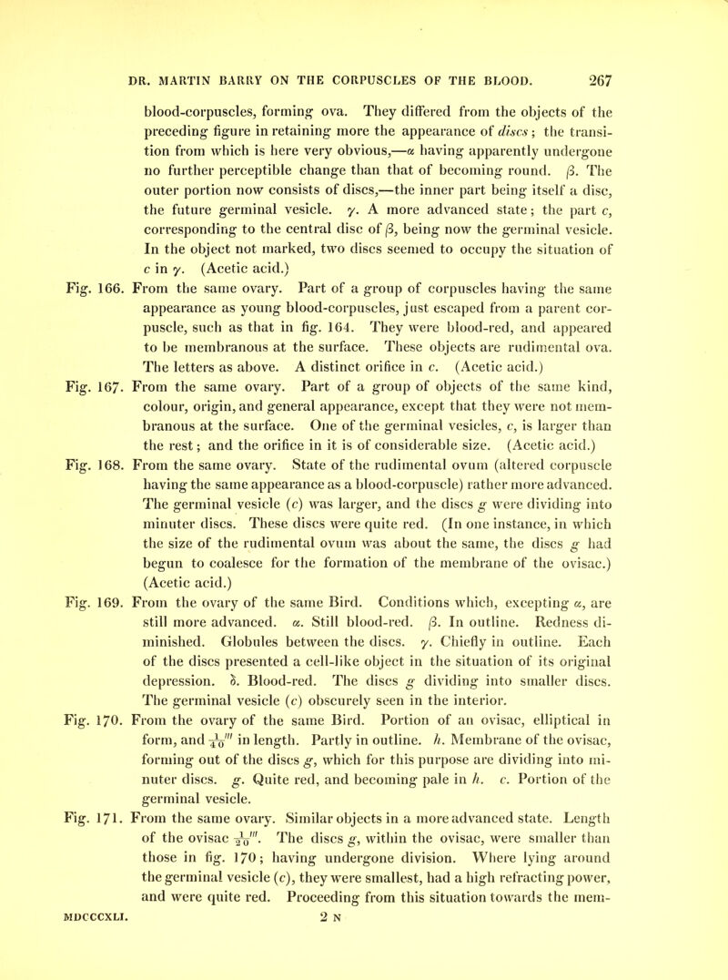 blood-corpuscles, forming ova. They differed from the objects of the preceding figure in retaining more the appearance of discs; the transi- tion from which is here very obvious,—a having apparently undergone no further perceptible change than that of becoming round. (3. The outer portion now consists of discs,—the inner part being itself a disc, the future germinal vesicle, y. A more advanced state; the part c, corresponding to the central disc of (3, being now the germinal vesicle. In the object not marked, two discs seemed to occupy the situation of c in y. (Acetic acid.) Fig. 166. From the same ovary. Part of a group of corpuscles having the same appearance as young blood-corpuscles, just escaped from a parent cor- puscle, such as that in fig. 164. They were blood-red, and appeared to be membranous at the surface. These objects are rudimental ova. The letters as above. A distinct orifice in c. (Acetic acid.) Fig. 167- From the same ovary. Part of a group of objects of the same kind, colour, origin, and general appearance, except that they were not mem- branous at the surface. One of the germinal vesicles, c, is larger than the rest; and the orifice in it is of considerable size. (Acetic acid.) Fig. 168. From the same ovary. State of the rudimental ovum (altered corpuscle having the same appearance as a blood-corpuscle) rather more advanced. The germinal vesicle (c) was larger, and the discs g were dividing into minuter discs. These discs were quite red. (In one instance, in which the size of the rudimental ovum was about the same, the discs g had begun to coalesce for the formation of the membrane of the ovisac.) (Acetic acid.) Fig. 169. From the ovary of the same Bird. Conditions which, excepting a, are still more advanced, a. Still blood-red. (3. In outline. Redness di- minished. Globules between the discs, y. Chiefly in outline. Each of the discs presented a cell-like object in the situation of its original depression, h. Blood-red. The discs g dividing into smaller discs. The germinal vesicle (c) obscurely seen in the interior. Fig. 170. From the ovary of the same Bird. Portion of an ovisac, elliptical in form, and in length. Partly in outline, h. Membrane of the ovisac, forming out of the discs g, which for this purpose are dividing into mi- nuter discs, g. Quite red, and becoming pale in h. c. Portion of the germinal vesicle. Fig. 171. From the same ovary. Similar objects in a more advanced state. Length of the ovisac The discs g, within the ovisac, were smaller than those in fig. 170; having undergone division. Where lying around the germinal vesicle (c), they were smallest, had a high refracting power, and were quite red. Proceeding from this situation towards the raem- 2 N MDCCCXLI.