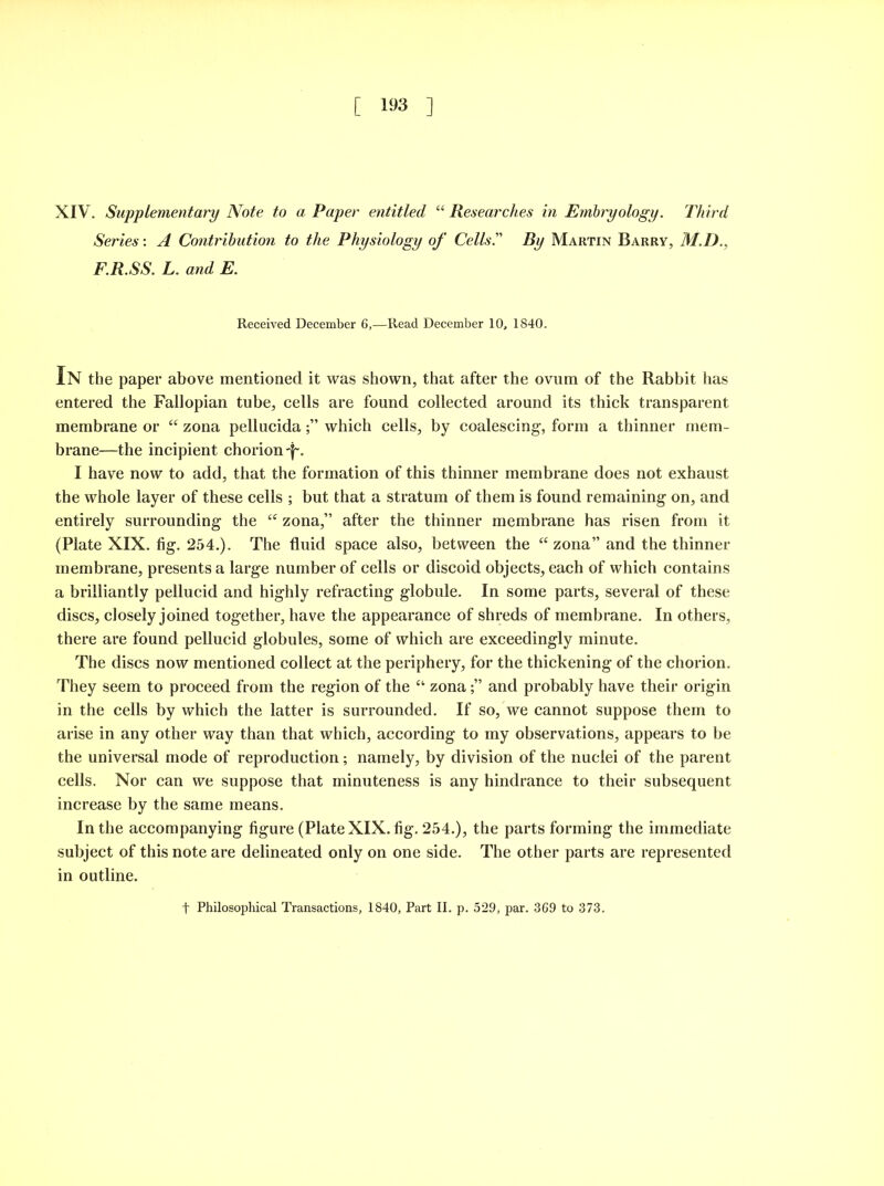 [ 193 ] XIV. Supplementary Note to a Paper entitled “ Researches in Embryology. Third Series: A Contribution to the Physiology of Cells. By Martin Barry, M.D., F.R.SS. L. and E. Received December 6,—Read December 10, 1840. In the paper above mentioned it was shown, that after the ovum of the Rabbit has entered the Fallopian tube, cells are found collected around its thick transparent membrane or “ zona pellucidawhich cells, by coalescing, form a thinner mem- brane—the incipient chorion^. I have now to add, that the formation of this thinner membrane does not exhaust the whole layer of these cells ; but that a stratum of them is found remaining on, and entirely surrounding the “ zona,” after the thinner membrane has risen from it (Plate XIX. fig. 254.). The fluid space also, between the “ zona” and the thinner membrane, presents a large number of cells or discoid objects, each of which contains a brilliantly pellucid and highly refracting globule. In some parts, several of these discs, closely joined together, have the appearance of shreds of membrane. In others, there are found pellucid globules, some of which are exceedingly minute. The discs now mentioned collect at the periphery, for the thickening of the chorion. They seem to proceed from the region of the “ zonaand probably have their origin in the cells by which the latter is surrounded. If so, we cannot suppose them to arise in any other way than that which, according to my observations, appears to be the universal mode of reproduction; namely, by division of the nuclei of the parent cells. Nor can we suppose that minuteness is any hindrance to their subsequent increase by the same means. In the accompanying figure (Plate XIX. fig. 254.), the parts forming the immediate subject of this note are delineated only on one side. The other parts are represented in outline. f Philosophical Transactions, 1840, Part II. p. 529, par. 369 to 373.