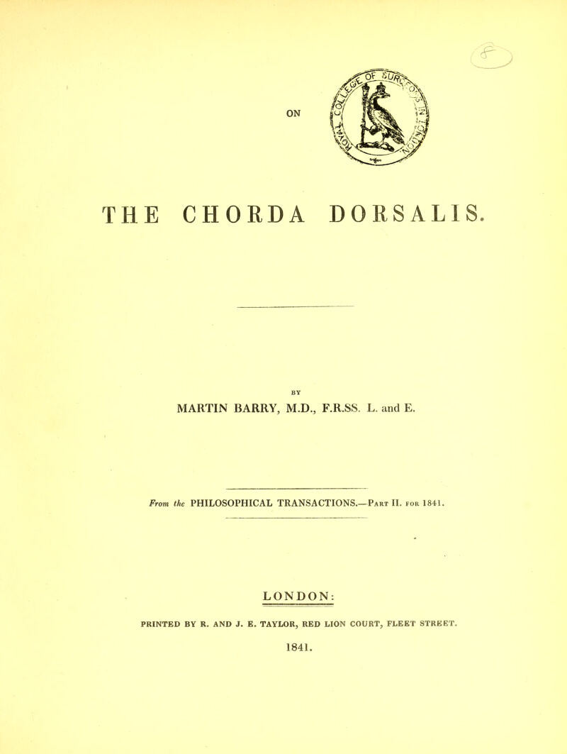 ON THE CHORDA DORSALIS. BY MARTIN BARRY, M.D., F.R.SS. L. and E. From the PHILOSOPHICAL TRANSACTIONS.—Part II. for 1841. LONDON: PRINTED BY R. AND J. E. TAYLOR, RED LION COURT, FLEET STREET. 1841.