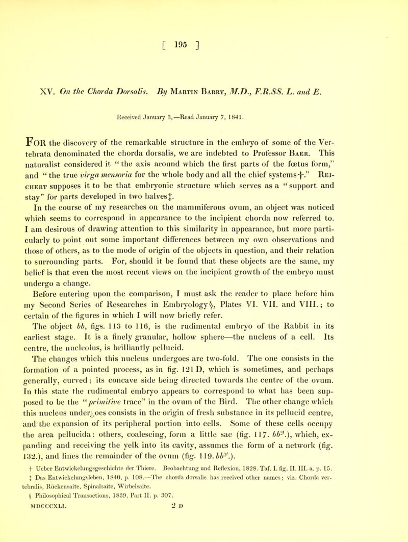 XV. On the Chorda Dorsalis. By Martin Barry, M.D., F.R.SS. L. and E. Received January 3,—Read January 7, 1841. FOR the discovery of the remarkable structure in the embryo of some of the Ver- tebrata denominated the chorda dorsalis, we are indebted to Professor Baer. This naturalist considered it “ the axis around which the first parts of the foetus form,” and “ the true virga mensoria for the whole body and all the chief systems'^.” Rei- chert supposes it to be that embryonic structure which serves as a “ support and stay” for parts developed in two halves;};. In the course of my researches on the mammiferous ovum, an object was noticed which seems to correspond in appearance to the incipient chorda now referred to. I am desirous of drawing attention to this similarity in appearance, but more parti- cularly to point out some important differences between my own observations and those of others, as to the mode of origin of the objects in question, and their relation to surrounding parts. For, should it be found that these objects are the same, my belief is that even the most recent views on the incipient growth of the embryo must undergo a change. Before entering upon the comparison, I must ask the reader to place before him my Second Series of Researches in Embryology§, Plates VI. VII. and VIII.; to certain of the figures in which I will now briefly refer. The object hh, figs. 113 to 116, is the rudimental embryo of the Rabbit in its earliest stage. It is a finely granular, hollow sphere—the nucleus of a cell. Its centre, the nucleolus, is brilliantly pellucid. The changes which this nucleus undergoes are two-fold. The one consists in the formation of a pointed process, as in fig. 121 D, which is sometimes, and perhaps generally, curved; its concave side being directed towards the centre of the ovum. In this state the rudimental embryo appears to correspond to what has been sup- posed to be the u primitive trace” in the ovum of the Bird. The other change which this nucleus undergoes consists in the origin of fresh substance in its pellucid centre, and the expansion of its peripheral portion into cells. Some of these cells occupy the area pellucida: others, coalescing, form a little sac (fig. 117- hh2'.), which, ex- panding and receiving the yelk into its cavity, assumes the form of a network (fig. 132.), and lines the remainder of the ovum (fig. 119. hh2'.). f Ueber Entwickelungsgeschichte der Thiere. Beobachtung und Reflexion, 1828. Taf. I. fig. II. III. a. p. 15. I Das Entwickelungsleben, 1840, p. 108.—The chorda dorsalis has received other names; viz. Chorda ver- tebralis, Ruckensaite, Spinalsaite, Wirbelsaite. § Philosophical Transactions, 1839, Part II. p. 307. 2 D MDCCCXLI.