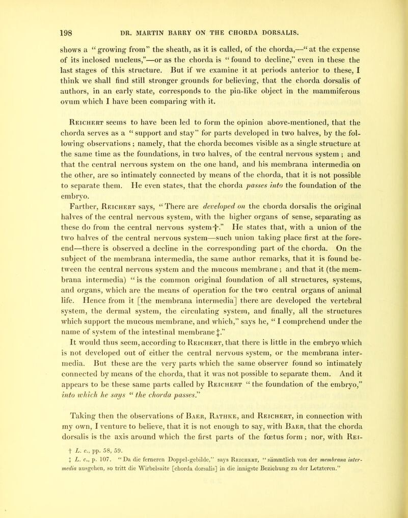 shows a “growing from” the sheath, as it is called, of the chorda,—“at the expense of its inclosed nucleus,”—or as the chorda is “found to decline,” even in these the last stages of this structure. But if we examine it at periods anterior to these, I think we shall find still stronger grounds for believing, that the chorda dorsalis of authors, in an early state, corresponds to the pin-like object in the mammiferous ovum which I have been comparing with it. Reichert seems to have been led to form the opinion above-mentioned, that the chorda serves as a “support and stay” for parts developed in two halves, by the fol- lowing observations ; namely, that the chorda becomes visible as a single structure at the same time as the foundations, in two halves, of the central nervous system ; and that the central nervous system on the one hand, and his membrana intermedia on the other, are so intimately connected by means of the chorda, that it is not possible to separate them. He even states, that the chorda passes into the foundation of the embryo. Farther, Reichert says, “There are developed on the chorda dorsalis the original halves of the central nervous system, with the higher organs of sense, separating as these do from the central nervous system'f'.” He states that, with a union of the two halves of the central nervous system—such union taking place first at the fore- end—there is observed a decline in the corresponding part of the chorda. On the subject of the membrana intermedia, the same author remarks, that it is found be- tween the central nervous system and the mucous membrane; and that it (the mem- brana intermedia) “is the common original foundation of all structures, systems, and organs, which are the means of operation for the two central organs of animal life. Hence from it [the membrana intermedia] there are developed the vertebral system, the dermal system, the circulating system, and finally, all the structures which support the mucous membrane, and which,” says he, “ I comprehend under the name of system of the intestinal membrane;};.” It would thus seem, according to Reichert, that there is little in the embryo which is not developed out of either the central nervous system, or the membrana inter- media. But these are the very parts which the same observer found so intimately connected by means of the chorda, that it was not possible to separate them. And it appears to be these same parts called by Reichert “ the foundation of the embryo,” into which he says “ the chorda passes.” Taking then the observations of Baer, Rathke, and Reichert, in connection with my own, I venture to believe, that it is not enough to say, with Baer, that the chorda dorsalis is the axis around which the first parts of the foetus form; nor, with Rei- f L. c., pp. 58, 59. + L. c., p. 107. “Da die femeren Doppel-gebilde,” says Reichekt, “sammtlich von der membrana inter- media ausgehen, so tritt die Wirbelsaite [chorda dorsalis] in die innigste Beziehung zu der Letzteren.”