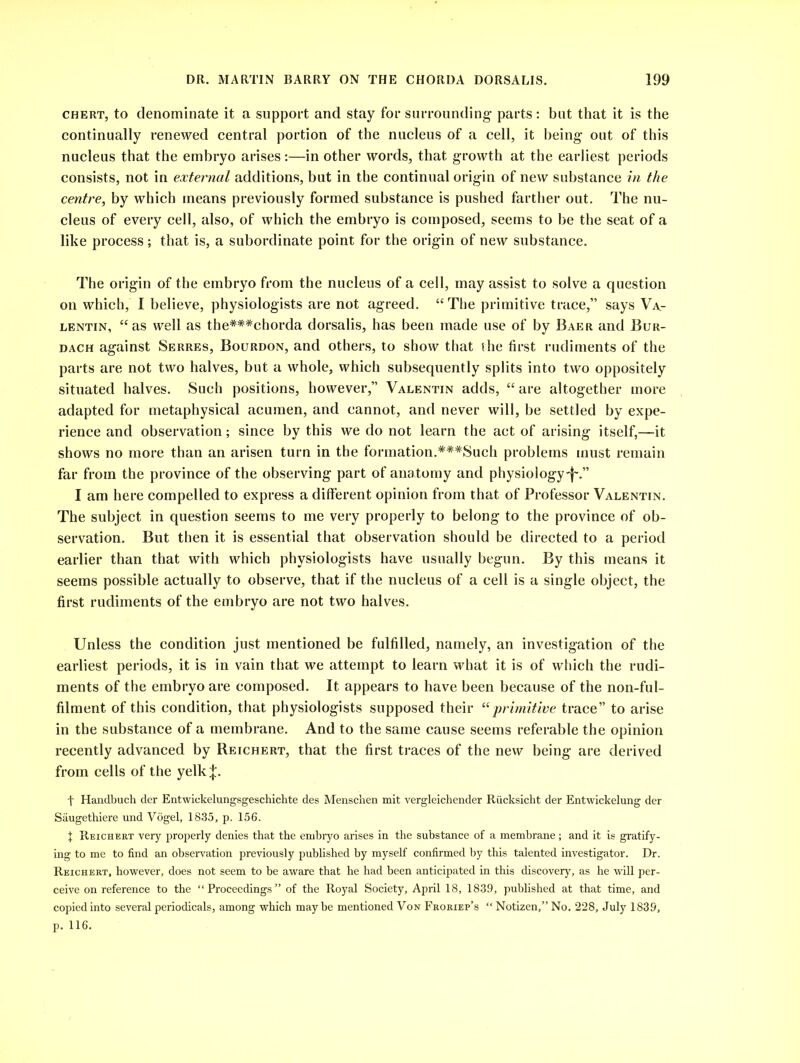 chert, to denominate it a support and stay for surrounding parts: but that it is the continually renewed central portion of the nucleus of a cell, it being out of this nucleus that the embryo arises:—in other words, that growth at the earliest periods consists, not in external additions, but in the continual origin of new substance in the centre, by which means previously formed substance is pushed farther out. The nu- cleus of every cell, also, of which the embryo is composed, seems to be the seat of a like process; that is, a subordinate point for the origin of new substance. The origin of the embryo from the nucleus of a cell, may assist to solve a question on which, I believe, physiologists are not agreed. “The primitive trace,” says Va- lentin, “as well as the**#chorda dorsalis, has been made use of by Baer and Bur- dach against Serres, Bourdon, and others, to show that the first rudiments of the parts are not two halves, but a whole, which subsequently splits into two oppositely situated halves. Such positions, however,” Valentin adds, “ are altogether more adapted for metaphysical acumen, and cannot, and never will, be settled by expe- rience and observation; since by this we do not learn the act of arising itself,—it shows no more than an arisen turn in the formation.***Such problems must remain far from the province of the observing part of anatomy and physiology-^.” I am here compelled to express a different opinion from that of Professor Valentin. The subject in question seems to me very properly to belong to the province of ob- servation. But then it is essential that observation should be directed to a period earlier than that with which physiologists have usually begun. By this means it seems possible actually to observe, that if the nucleus of a cell is a single object, the first rudiments of the embryo are not two halves. Unless the condition just mentioned be fulfilled, namely, an investigation of the earliest periods, it is in vain that we attempt to learn what it is of which the rudi- ments of the embryo are composed. It appears to have been because of the non-ful- filment of this condition, that physiologists supposed their “primitive trace” to arise in the substance of a membrane. And to the same cause seems referable the opinion recently advanced by Reichert, that the first traces of the new being are derived from cells of the yelk|. t Handbuch der Entwiekelungsgeschichte des Menschen mit vergleichender Ri'icksicht der Entwickelung der Saugethiere und Vogel, 1835, p. 156. X Reichert very properly denies that the embryo arises in the substance of a membrane ; and it is gratify- ing to me to find an observation previously published by myself confirmed by this talented investigator. Dr. Reichert, however, does not seem to be aware that he had been anticipated in this discovery, as he will per- ceive on reference to the “Proceedings” of the Royal Society, April 18, 1839, published at that time, and copied into several periodicals, among which maybe mentioned Von Froriep’s “ Notizen,” No. 228, July 1839, p. 116.