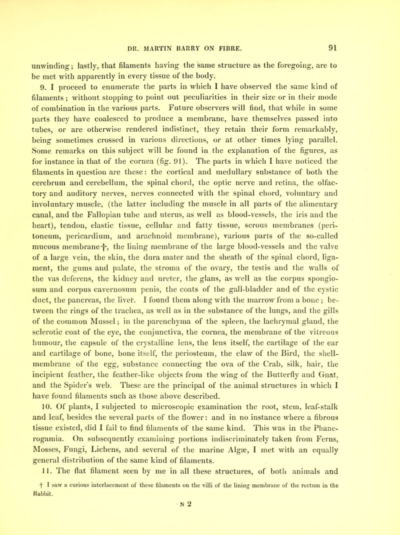 unwinding; lastly, that filaments having the same structure as the foregoing, are to be met with apparently in every tissue of the body. 9. I proceed to enumerate the parts in which I have observed the same kind of filaments ; without stopping to point out peculiarities in their size or in their mode of combination in the various parts. Future observers will find, that while in some parts they have coalesced to produce a membrane, have themselves passed into tubes, or are otherwise rendered indistinct, they retain their form remarkably, being sometimes crossed in various directions, or at other times lying parallel. Some remarks on this subject will be found in the explanation of the figures, as for instance in that of the cornea (fig. 91). The parts in which I have noticed the filaments in question are these: the cortical and medullary substance of both the cerebrum and cerebellum, the spinal chord, the optic nerve and retina, the olfac- tory and auditory nerves, nerves connected with the spinal chord, voluntary and involuntary muscle, (the latter including the muscle in all parts of the alimentary canal, and the Fallopian tube and uterus, as well as blood-vessels, the iris and the heart), tendon, elastic tissue, cellular and fatty tissue, serous membranes (peri- toneum, pericardium, and arachnoid membrane), various parts of the so-called mucous membrane-f', the lining membrane of the large blood-vessels and the valve of a large vein, the skin, the dura mater and the sheath of the spinal chord, liga- ment, the gums and palate, the stroma of the ovary, the testis and the walls of the vas deferens, the kidney and ureter, the glans, as well as the corpus spongio- sum and corpus cavernosum penis, the coats of the gall-bladder and of the cystic duct, the pancreas, the liver. I found them along with the marrow from a bone ; be- tween the rings of the trachea, as well as in the substance of the lungs, and the gills of the common Mussel; in the parenchyma of the spleen, the lachrymal gland, the sclerotic coat of the eye, the conjunctiva, the cornea, the membrane of the vitreous humour, the capsule of the crystalline lens, the lens itself, the cartilage of the ear and cartilage of bone, bone itself, the periosteum, the claw of the Bird, the shell- membrane of the egg, substance connecting the ova of the Crab, silk, hair, the incipient feather, the feather-like objects from the wing of the Butterfly and Gnat, and the Spider’s web. These are the principal of the animal structures in which I have found filaments such as those above described. 10. Of plants, I subjected to microscopic examination the root, stem, leaf-stalk and leaf, besides the several parts of the flower: and in no instance where a fibrous tissue existed, did I fail to find filaments of the same kind. This was in the Pliane- rogamia. On subsequently examining portions indiscriminately taken from Ferns, Mosses, Fungi, Lichens, and several of the marine Algae, I met with an equally general distribution of the same kind of filaments. 11. The flat filament seen by me in all these structures, of botli animals and f I saw a curious interlacement of these filaments on the villi of the lining membrane of the rectum in the Rabbit. N 2