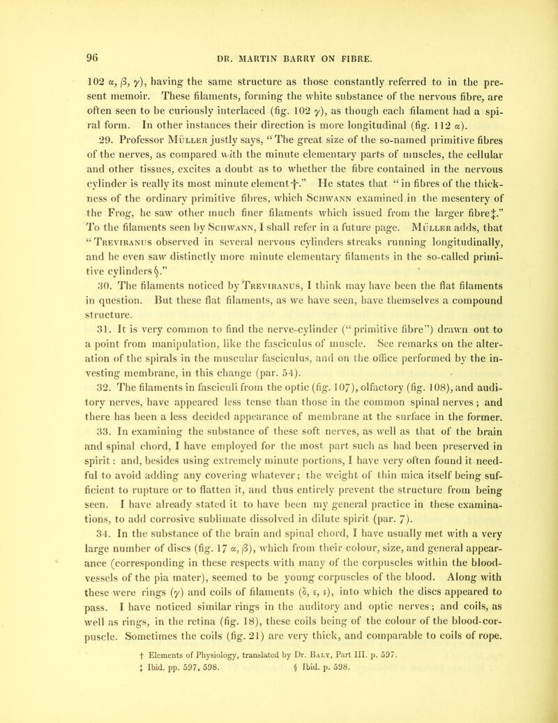 102 a, (3, y), having the same structure as those constantly referred to in the pre- sent memoir. These filaments, forming the white substance of the nervous fibre, are often seen to be curiously interlaced (fig. 102 y), as though each filament had a spi- ral form. In other instances their direction is more longitudinal (fig. 112 a). 29. Professor Muller justly says, “The great size of the so-named primitive fibres of the nerves, as compared w ith the minute elementary parts of muscles, the cellular and other tissues, excites a doubt as to whether the fibre contained in the nervous cylinder is really its most minute element-f'.” He states that “in fibres of the thick- ness of the ordinary primitive fibres, which Schwann examined in the mesentery of the Frog, he saw other much finer filaments which issued from the larger fibre^;.” To the filaments seen by Schwann, I shall refer in a future page. Muller adds, that “ Treviranus observed in several nervous cylinders streaks running longitudinally, and he even saw distinctly more minute elementary filaments in the so-called primi- tive cylinders 30. The filaments noticed by Treviranus, I think may have been the flat filaments in question. But these flat filaments, as we have seen, have themselves a compound structure. 31. It is very common to find the nerve-cylinder (“primitive fibre”) drawn out to a point from manipulation, like the fasciculus of muscle. See remarks on the alter- ation of the spirals in the muscular fasciculus, and on the office performed by the in- vesting membrane, in this change (par. 54). 32. The filaments in fasciculi from the optic (fig. 107), olfactory (fig. 108), and audi- tory nerves, have appeared less tense than those in the common spinal nerves ; and there has been a less decided appearance of membrane at the surface in the former. 33. In examining the substance of these soft nerves, as well as that of the brain and spinal chord, I have employed for the most part such as had been preserved in spirit: and, besides using extremely minute portions, I have very often found it need- ful to avoid adding any covering whatever; the weight of thin mica itself being suf- ficient to rupture or to flatten it, and thus entirely prevent the structure from being seen. I have already stated it to have been my general practice in these examina- tions, to add corrosive sublimate dissolved in dilute spirit (par. 7). 34. In the substance of the brain and spinal chord, I have usually met with a very large number of discs (fig. 17 a, (3), wrhich from their colour, size, and general appear- ance (corresponding in these respects with many of the corpuscles within the blood- vessels of the pia mater), seemed to be young corpuscles of the blood. Along with these were rings (y) and coils of filaments (S, s, g), into which the discs appeared to pass. I have noticed similar rings in the auditory and optic nerves; and coils, as well as rings, in the retina (fig. 18), these coils being of the colour of the blood-cor- puscle. Sometimes the coils (fig. 21) are very thick, and comparable to coils of rope. f Elements of Physiology, translated by Dr. Baly, Part III. p. 597. t Ibid. pp. 597, 598. § Ibid. p. 598.