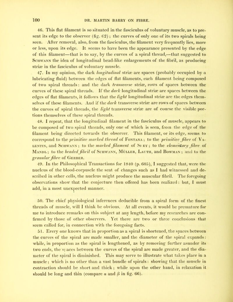 46. This flat filament is so situated in the fasciculus of voluntary muscle, as to pre- sent its edge to the observer (fig. 62); the curves of only one of its two spirals being seen. After removal, also, from the fasciculus, the filament very frequently lies, more or less, upon its edge. It seems to have been the appearance presented by the edge of this filament—that is to say, by the curves of a spiral thread,—that suggested to Schwann the idea of longitudinal bead-like enlargements of the fibril, as producing striae in the fasciculus of voluntary muscle. 47- In my opinion, the dark longitudinal striae are spaces (probably occupied by a lubricating fluid) between the edges of flat filaments, each filament being composed of two spiral threads: and the dark transverse striae, rows of spaces between the curves of these spiral threads. If the dark longitudinal striae are spaces between the edges of flat filaments, it follows that the light longitudinal striae are the edges them- selves of these filaments. And if the dark transverse striae are rows of spaces between the curves of spiral threads, the light transverse striae are of course the visible por- tions themselves of these spiral threads. 48. I repeat, that the longitudinal filament in the fasciculus of muscle, appears to be composed of two spiral threads, only one of which is seen, from the edge of the filament being directed towards the observer. This filament, or its edge, seems to correspond to the primitive marked thread of Fontana ; to the primitive fibre of Va- lentin, and Schwann ; to the marked filament of Si ey ; to the elementary fibre of Mandl ; to the beaded fibril of Schwann, Muller, Lauth, and Bowman ; and to the granular fibre of Gerber. 49. In the Philosophical Transactions for 1840 (p. 605), I suggested that, were the nucleus of the blood-corpuscle the seat of changes such as I had witnessed and de- scribed in other cells, the nucleus might produce the muscular fibril. The foregoing observations show that the conjecture then offered has been realized: but, I must add, in a most unexpected manner. 50. The chief physiological inferences deducible from a spiral form of the finest threads of muscle, will I think be obvious. At all events, it would be premature for me to introduce remarks on this subject at any length, before my researches are con- firmed by those of other observers. Yet there are two or three conclusions that seem called for, in connection with the foregoing facts. 51. Every one knows that in proportion as a spiral is shortened, the spaces between the curves of the spiral are made smaller, and the diameter of the spiral expands: while, in proportion as the spiral is lengthened, as by removing further asunder its two ends, the spaces between the curves of the spiral are made greater, and the dia- meter of the spiral is diminished. This may serve to illustrate what takes place in a muscle ; which is no other than a vast bundle of spirals : showing that the muscle in contraction should be short and thick ; while upon the other hand, in relaxation it should be long and thin (compare a and (3 in fig. 66).