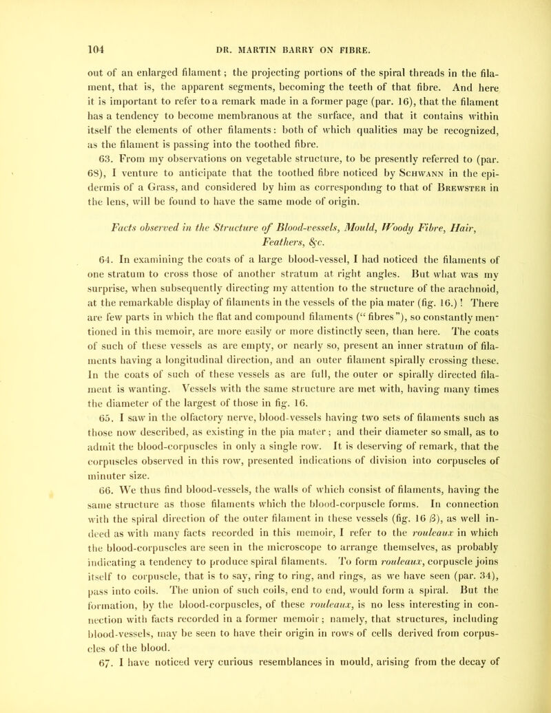 out of an enlarged filament; the projecting portions of the spiral threads in the fila- ment, that is, the apparent segments, becoming the teeth of that fibre. And here it is important to refer to a remark made in a former page (par. 16), that the filament has a tendency to become membranous at the surface, and that it contains within itself the elements of other filaments: both of which qualities may be recognized, as the filament is passing into the toothed fibre. 63. From my observations on vegetable structure, to be presently referred to (par. 68), I venture to anticipate that the toothed fibre noticed by Schwann in the epi- dermis of a Grass, and considered by him as corresponding to that of Brewster in the lens, will be found to have the same mode of origin. Facts observed in the Structure of Blood-vessels, Mould, JVoody Fibre, Hair, Feathers, 8$c. 64. In examining the coats of a large blood-vessel, I had noticed the filaments of one stratum to cross those of another stratum at right angles. But what was my surprise, when subsequently directing my attention to the structure of the arachnoid, at the remarkable display of filaments in the vessels of the pia mater (fig. 16.)! There are few parts in which the flat and compound filaments (“ fibres”), so constantly men- tioned in this memoir, are more easily or more distinctly seen, than here. The coats of such of these vessels as are empty, or nearly so, present an inner stratum of fila- ments having a longitudinal direction, and an outer filament spirally crossing these. In the coats of such of these vessels as are full, the outer or spirally directed fila- ment is wanting. Vessels with the same structure are met with, having many times the diameter of the largest of those in fig. 16. 65. I saw in the olfactory nerve, blood-vessels having two sets of filaments such as those now described, as existing in the pia mater; and their diameter so small, as to admit the blood-corpuscles in only a single row. It is deserving of remark, that the corpuscles observed in this row, presented indications of division into corpuscles of minuter size. 66. We thus find blood-vessels, the walls of which consist of filaments, having the same structure as those filaments which the blood-corpuscle forms. In connection with the spiral direction of the outer filament in these vessels (fig. 16 (3), as well in- deed as with many facts recorded in this memoir, I refer to the rouleaux in which the blood-corpuscles are seen in the microscope to arrange themselves, as probably indicating a tendency to produce spiral filaments. To form rouleaux, corpuscle joins itself to corpuscle, that is to say, ring to ring, and rings, as we have seen (par. 34), pass into coils. The union of such coils, end to end, would form a spiral. But the formation, by the blood-corpuscles, of these rouleaux, is no less interesting in con- nection with facts recorded in a former memoir; namely, that structures, including blood-vessels, may be seen to have their origin in rows of cells derived from corpus- cles of the blood. 67. I have noticed very curious resemblances in mould, arising from the decay of