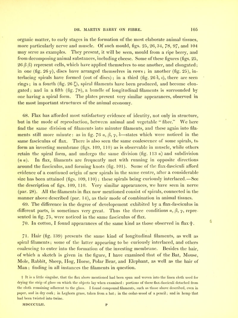 organic matter, to early stages in the formation of the most elaborate animal tissues, more particularly nerve and muscle. Of such mould, figs. 25, 26,34, 78, 97, and 104 may serve as examples. They present, it will be seen, mould from a ripe berry, and from decomposing animal substances, including cheese. Some of these figures (figs. 25, 26 (3 (3) represent cells, which have applied themselves to one another, and elongated; in one (fig. 26 y), discs have arranged themselves in rows ; in another (fig. 25), in- terlacing spirals have formed (out of discs); in a third (fig. 26 S, s), there are seen rings; in a fourth (fig. 26 Q, spiral filaments have been produced, and become elon- gated ; and in a fifth (fig. 78), a bundle of longitudinal filaments is surrounded by one having a spiral form. The plates present very similar appearances, observed in the most important structures of the animal economy. 68. Flax has alforded most satisfactory evidence of identity, not only in structure, but in the mode of reproduction, between animal and vegetable “fibre.” We here find the same division of filaments into minuter filaments, and these again into fila- ments still more minute: as in fig. 76 «, (3, y, &—states which were noticed in the same fasciculus of flax. There is also seen the same coalescence of some spirals, to form an investing membrane (figs. 109, 110) as is observable in muscle, while others retain the spiral form, and undergo the same division (fig. 113 a) and subdivision (a a). In flax, filaments are frequently met with running in opposite directions around the fasciculus, and forming knots (fig. 101). Some of the flax-fasciculi afford evidence of a continued origin of new spirals in the same centre, after a considerable size has been attained (figs. 109,110); these spirals being curiously interlaced.—See the description of figs. 109, 110. Very similar appearances, we have seen in nerve (par. 28). All the filaments in flax now mentioned consist of spirals, connected in the manner above described (par. 14), as their mode of combination in animal tissues. 69. The difference in the degree of developement exhibited by a flax-fasciculus in different parts, is sometimes very great. Thus the three conditions a, (3, y, repre- sented in fig. 75, were noticed in the same fasciculus of flax. 70. In cotton, I found appearances of the same kind as those observed in flax-f. 71. Hair (fig. 139) presents the same kind of longitudinal filaments, as well as spiral filaments; some of the latter appearing to be curiously interlaced, and others coalescing to enter into the formation of the investing membrane. Besides the hair, of which a sketch is given in the figure, I have examined that of the Bat, Mouse, Mole, Rabbit, Sheep, Hog, Horse, Polar Bear, and Elephant, as well as the hair of Man; finding in all instances the filaments in question. t It is a little singular, that the flax above mentioned had been spun and woven into the linen cloth used for drying the strip of glass on which the objects lay when examined: portions of these flax-fasciculi detached from the cloth remaining adherent to the glass. I found compound filaments, such as those above described, even in paper, and in dry cork; in Leghorn grass, taken from a hat; in the cedar-wood of a pencil; and in hemp that had been twisted into twine. MDCCCXLII. P