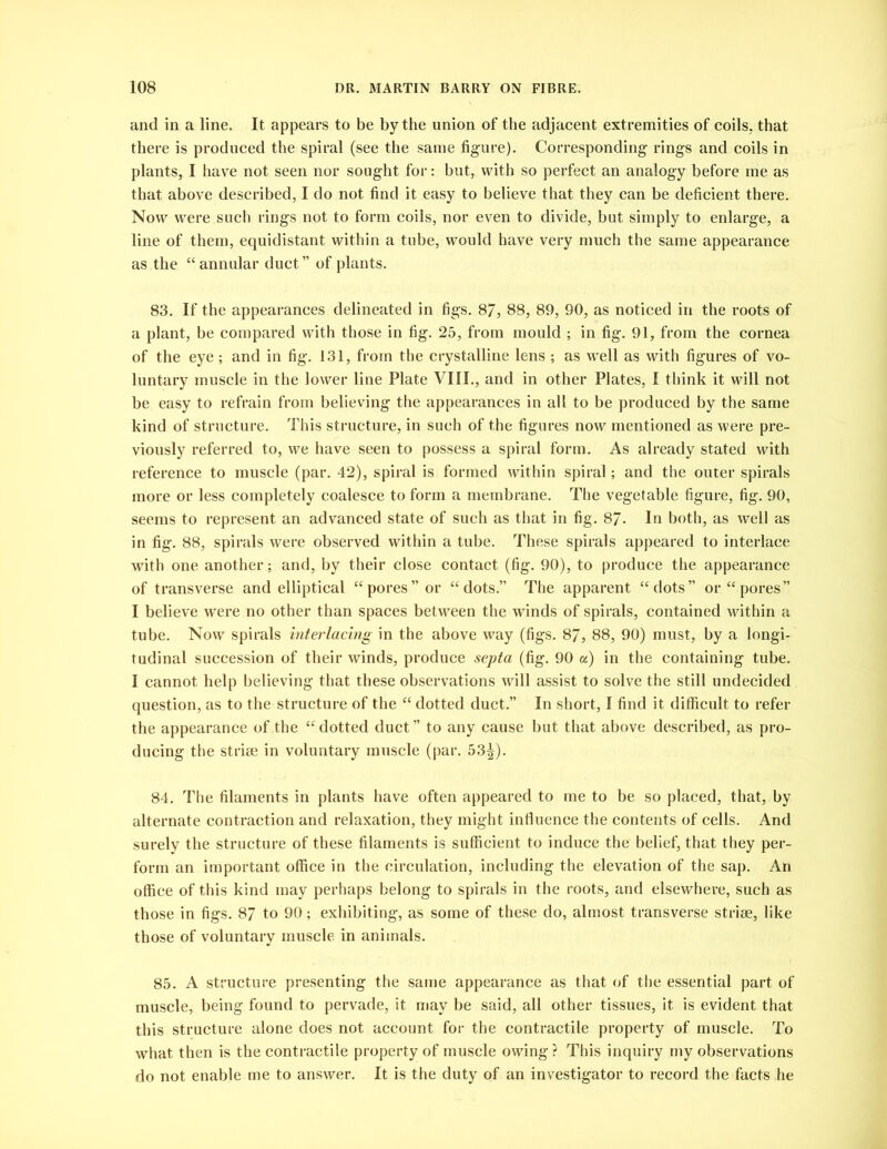 and in a line. It appears to be by the union of the adjacent extremities of coils,, that there is produced the spiral (see the same figure). Corresponding rings and coils in plants, I have not seen nor sought for: but, with so perfect an analogy before me as that above described, I do not find it easy to believe that they can be deficient there. Now wTere such rings not to form coils, nor even to divide, but simply to enlarge, a line of them, equidistant within a tube, would have very much the same appearance as the “ annular duct” of plants. 83. If the appearances delineated in figs. 87, 88, 89, 90, as noticed in the roots of a plant, be compared with those in fig. 25, from mould ; in fig. 91, from the cornea of the eye; and in fig. 131, from the crystalline lens ; as well as with figures of vo- luntary muscle in the lower line Plate VIII., and in other Plates, I think it will not be easy to refrain from believing the appearances in all to be produced by the same kind of structure. This structure, in such of the figures now mentioned as were pre- viously referred to, we have seen to possess a spiral form. As already stated with reference to muscle (par. 42), spiral is formed within spiral; and the outer spirals more or less completely coalesce to form a membrane. The vegetable figure, fig. 90, seems to represent an advanced state of such as that in fig. 87. In both, as well as in fig. 88, spirals were observed within a tube. These spirals appeared to interlace with one another; and, by their close contact (fig. 90), to produce the appearance of transverse and elliptical “pores” or “dots.” The apparent “dots” or “pores” I believe were no other than spaces between the winds of spirals, contained within a tube. Now spirals interlacing in the above way (figs. 87, 88, 90) must, by a longi- tudinal succession of their winds, produce septa (fig. 90 a) in the containing tube. I cannot help believing that these observations will assist to solve the still undecided question, as to the structure of the “ dotted duct.” In short, I find it difficult to refer the appearance of the “dotted duct” to any cause but that above described, as pro- ducing the striae in voluntary muscle (par. 53^). 84. The filaments in plants have often appeared to me to be so placed, that, by alternate contraction and relaxation, they might influence the contents of cells. And surely the structure of these filaments is sufficient to induce the belief, that they per- form an important office in the circulation, including the elevation of the sap. An office of this kind may perhaps belong to spirals in the roots, and elsewhere, such as those in figs. 87 to 90; exhibiting, as some of these do, almost transverse striae, like those of voluntary muscle in animals. 85. A structure presenting the same appearance as that of the essential part of muscle, being found to pervade, it may be said, all other tissues, it is evident that this structure alone does not account for the contractile property of muscle. To what then is the contractile property of muscle owing ? This inquiry my observations do not enable me to answer. It is the duty of an investigator to record the facts he