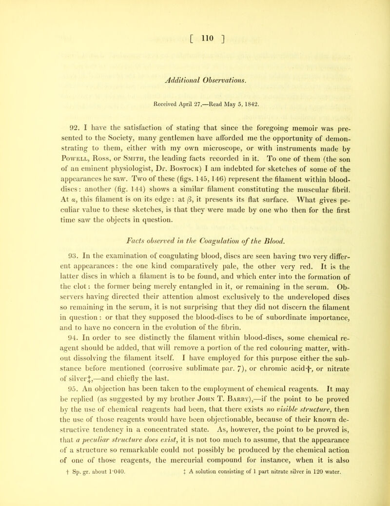 Additional Observations. Received April 27,—Read May 5, 1842. 92. I have the satisfaction of stating that since the foregoing memoir was pre- sented to the Society, many gentlemen have afforded me the opportunity of demon- strating to them, either with my own microscope, or with instruments made by Powell, Ross, or Smith, the leading facts recorded in it. To one of them (the son of an eminent physiologist, Dr. Bostock) I am indebted for sketches of some of the appearances he saw. Two of these (figs. 145, 146) represent the filament within blood- discs: another (fig. 144) shows a similar filament constituting the muscular fibril. At a, this filament is on its edge: at (3, it presents its flat surface. What gives pe- culiar value to these sketches, is that they were made by one who then for the first time saw the objects in question. Facts observed in the Coagulation of the Blood. 93. In the examination of coagulating blood, discs are seen having two very differ- ent appearances: the one kind comparatively pale, the other very red. It is the latter discs in which a filament is to be found, and which enter into the formation of the clot: the former being merely entangled in it, or remaining in the serum. Ob- servers having directed their attention almost exclusively to the undeveloped discs so remaining in the serum, it is not surprising that they did not discern the filament in question: or that they supposed the blood-discs to be of subordinate importance, and to have no concern in the evolution of the fibrin. 94. In order to see distinctly the filament within blood-discs, some chemical re- agent should be added, that will remove a portion of the red colouring matter, with- out dissolving the filament itself. I have employed for this purpose either the sub- stance before mentioned (corrosive sublimate par. 7), or chromic acid-f-, or nitrate of silver;};,—and chiefly the last. 95. An objection has been taken to the employment of chemical reagents. It may be replied (as suggested by my brother John T. Barrv),—if the point to be proved by the use of chemical reagents had been, that there exists no visible structure, then the use of those reagents would have been objectionable, because of their known de- structive tendency in a concentrated state. As, however, the point to be proved is, that a peculiar structure does exist, it is not too much to assume, that the appearance of a structure so remarkable could not possibly be produced by the chemical action of one of those reagents, the mercurial compound for instance, when it is also t Sp. gr. about 1‘040. { A solution consisting of 1 part nitrate silver in 120 water.