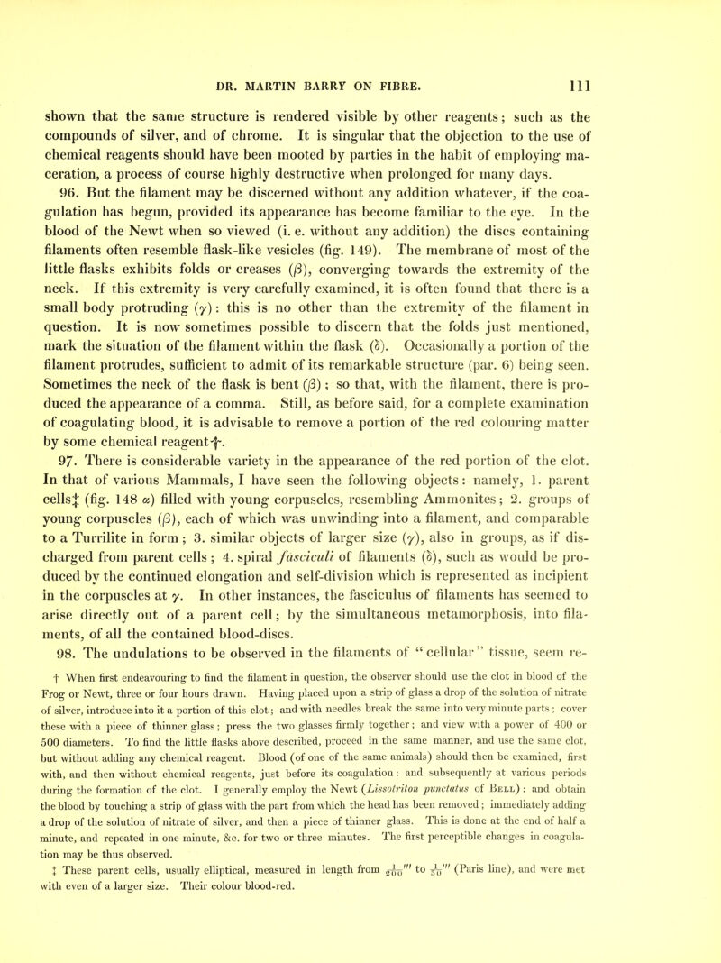shown that the same structure is rendered visible by other reagents; such as the compounds of silver, and of chrome. It is singular that the objection to the use of chemical reagents should have been mooted by parties in the habit of employing ma- ceration, a process of course highly destructive when prolonged for many days. 96. But the filament may be discerned without any addition whatever, if the coa- gulation has begun, provided its appearance has become familiar to the eye. In the blood of the Newt when so viewed (i. e. without any addition) the discs containing filaments often resemble flask-like vesicles (fig. 149). The membrane of most of the little flasks exhibits folds or creases ((3), converging towards the extremity of the neck. If this extremity is very carefully examined, it is often found that there is a small body protruding (y): this is no other than the extremity of the filament in question. It is now sometimes possible to discern that the folds just mentioned, mark the situation of the filament within the flask (&). Occasionally a portion of the filament protrudes, sufficient to admit of its remarkable structure (par. 6) being seen. Sometimes the neck of the flask is bent Q3); so that, with the filament, there is pro- duced the appearance of a comma. Still, as before said, for a complete examination of coagulating blood, it is advisable to remove a portion of the red colouring matter by some chemical reagent -f~. 97. There is considerable variety in the appearance of the red portion of the clot. In that of various Mammals, I have seen the following objects: namely, 1. parent cells^: (fig. 148 a) filled with young corpuscles, resembling Ammonites; 2. groups of young corpuscles ((3), each of which was unwinding into a filament, and comparable to a Turrilite in form ; 3. similar objects of larger size (y), also in groups, as if dis- charged from parent cells ; 4. spiral fasciculi of filaments (S), such as would be pro- duced by the continued elongation and self-division which is represented as incipient in the corpuscles at y. In other instances, the fasciculus of filaments has seemed to arise directly out of a parent cell; by the simultaneous metamorphosis, into fila- ments, of all the contained blood-discs. 98. The undulations to be observed in the filaments of “ cellular ” tissue, seem re- t When first endeavouring to find the filament in question, the observer should use the clot in blood of the Frog or Newt, three or four hours drawn. Having placed upon a strip of glass a drop of the solution of nitrate of silver, introduce into it a portion of this clot; and with needles break the same into very minute parts; cover these with a piece of thinner glass; press the two glasses firmly together; and view with a power of 400 or 500 diameters. To find the little flasks above described, proceed in the same manner, and use the same clot, but without adding any chemical reagent. Blood (of one of the same animals) should then be examined, first with, and then without chemical reagents, just before its coagulation: and subsequently at various periods during the formation of the clot. I generally employ the Newt (Lissotriton punctatus of Bell) : and obtain the blood by touching a strip of glass with the part from which the head has been removed; immediately adding a drop of the solution of nitrate of silver, and then a piece of thinner glass. This is done at the end of half a minute, and repeated in one minute, &c. for two or three minutes. The first perceptible changes in coagula- tion may be thus observed. 1 These parent cells, usually elliptical, measured in length from 2^0' to (Paris line), and were met with even of a larger size. Their colour blood-red.