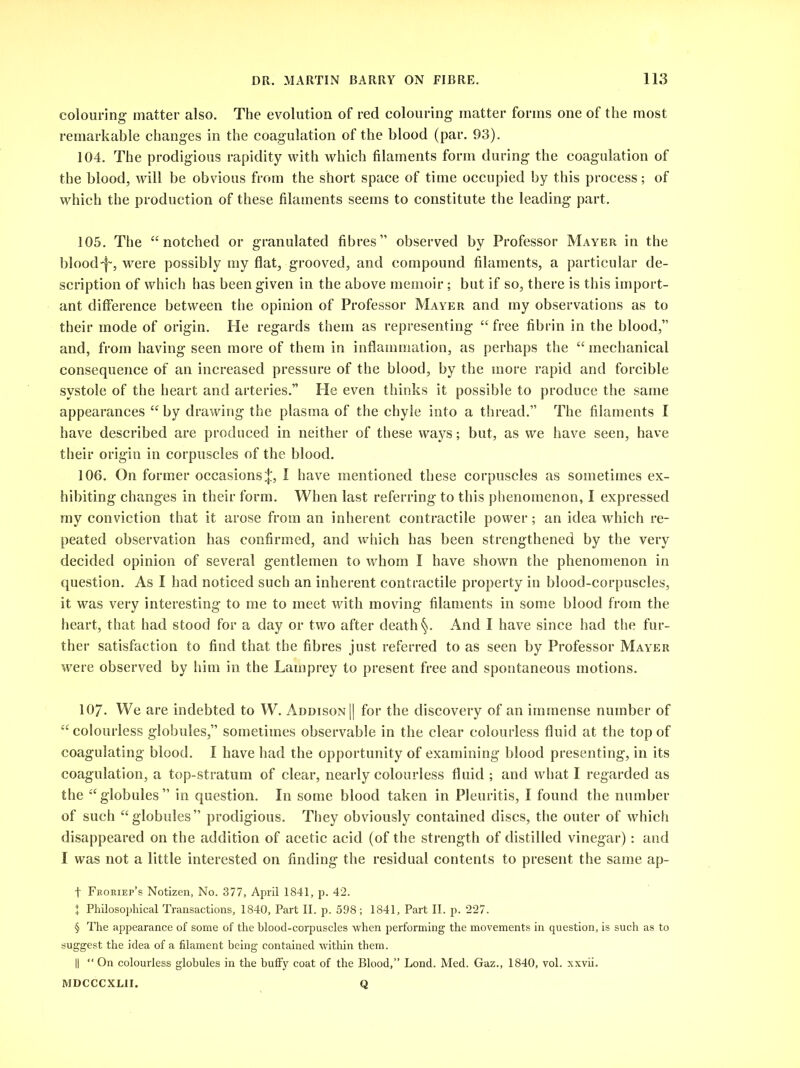 colouring matter also. The evolution of red colouring matter forms one of the most remarkable changes in the coagulation of the blood (par. 93). 104. The prodigious rapidity with which filaments form during the coagulation of the blood, will be obvious from the short space of time occupied by this process; of which the production of these filaments seems to constitute the leading part. 105. The “notched or granulated fibres” observed by Professor Mayer in the blood-j-, were possibly my flat, grooved, and compound filaments, a particular de- scription of which has been given in the above memoir; but if so, there is this import- ant difference between the opinion of Professor Mayer and my observations as to their mode of origin. He regards them as representing “ free fibrin in the blood,” and, from having seen more of them in inflammation, as perhaps the “ mechanical consequence of an increased pressure of the blood, by the more rapid and forcible systole of the heart and arteries.” He even thinks it possible to produce the same appearances “ by drawing the plasma of the chyle into a thread.” The filaments I have described are produced in neither of these ways; but, as we have seen, have their origin in corpuscles of the blood. 106. On former occasions^, I have mentioned these corpuscles as sometimes ex- hibiting changes in their form. When last referring to this phenomenon, I expressed my conviction that it arose from an inherent contractile power; an idea which re- peated observation has confirmed, and which has been strengthened by the very decided opinion of several gentlemen to whom I have shown the phenomenon in question. As I had noticed such an inherent contractile property in blood-corpuscles, it was very interesting to me to meet with moving filaments in some blood from the heart, that had stood for a day or two after death §. And I have since had the fur- ther satisfaction to find that the fibres just referred to as seen by Professor Mayer were observed by him in the Lamprey to present free and spontaneous motions. 107. We are indebted to W. Addison || for the discovery of an immense number of “colourless globules,” sometimes observable in the clear colourless fluid at the top of coagulating blood. I have had the opportunity of examining blood presenting, in its coagulation, a top-stratum of clear, nearly colourless fluid; and what I regarded as the “globules” in question. In some blood taken in Pleuritis, I found the number of such “globules” prodigious. They obviously contained discs, the outer of which disappeared on the addition of acetic acid (of the strength of distilled vinegar): and I was not a little interested on finding the residual contents to present the same ap- f Froriep’s Notizen, No. 377, April 1841, p. 42. + Philosophical Transactions, 1840, Part II. p. 598; 1841, Part II. p. 227. § The appearance of some of the blood-corpuscles when performing the movements in question, is such as to suggest the idea of a filament being contained within them. || “ On colourless globules in the huffy coat of the Blood,” Lond. Med. Gaz., 1840, vol. xxvii. MDCCCXLII. Q