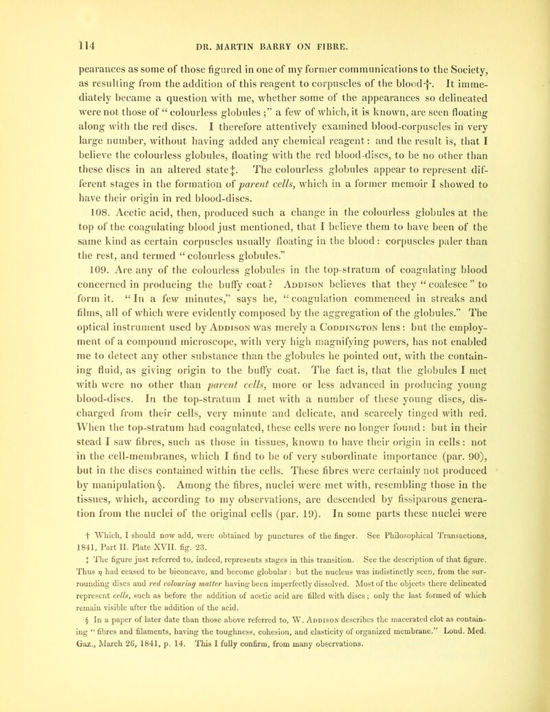 pearances as some of those figured in one of my former communications to the Society, as resulting- from the addition of this reagent to corpuscles of the bloody. It imme- diately became a question with me, whether some of the appearances so delineated were not those of “ colourless globules a few of which, it is known, are seen floating along with the red discs. I therefore attentively examined blood-corpuscles in very large number, without having added any chemical reagent: and the result is, that I believe the colourless globules, floating with the red blood-discs, to be no other than these discs in an altered state^. The colourless globules appear to represent dif- ferent stages in the formation of parent cells, which in a former memoir I showed to have their origin in red blood-discs. 108. Acetic acid, then, produced such a change in the colourless globules at the top of the coagulating blood just mentioned, that I believe them to have been of the same kind as certain corpuscles usually floating in the blood: corpuscles paler than the rest, and termed “ colourless globules.” 109. Are any of the colourless globules in the top-stratum of coagulating blood concerned in producing the huffy coat? Addison believes that they “ coalesce” to form it. “In a few minutes,” says he, “coagulation commenced in streaks and films, all of which were evidently composed by the aggregation of the globules.” The optical instrument used by Addison was merely a Coddington lens : but the employ- ment of a compound microscope, with very high magnifying powers, has not enabled me to detect any other substance than the globules he pointed out, with the contain- ing fluid, as giving origin to the huffy coat. The fact is, that the globules I met with were no other than parent cells, more or less advanced in producing young blood-discs. In the top-stratum I met with a number of these young discs, dis- charged from their cells, very minute and delicate, and scarcely tinged with red. When the top-stratum had coagulated, these cells were no longer found: but in their stead I saw fibres, such as those in tissues, known to have their origin in cells: not in the cell-membranes, which I find to be of very subordinate importance (par. 90), but in the discs contained within the cells. These fibres were certainly not produced by manipulation §. Among the fibres, nuclei were met with, resembling those in the tissues, which, according to my observations, are descended by fissiparous genera- tion from the nuclei of the original cells (par. 19). In some parts these nuclei were f Which, I should now add, were obtained by punctures of the finger. See Philosophical Transactions, 1841, Part II. Plate XVII. fig. 23. X 'The figure just referred to, indeed, represents stages in this transition. See the description of that figure. Thus 7] had ceased to be biconcave, and become globular: hut the nucleus was indistinctly seen, from the sur- rounding discs and red colouring matter having been imperfectly dissolved. Most of the objects there delineated represent cells, such as before the addition of acetic acid are filled with discs; only the last formed of which remain visible after the addition of the acid. § In a paper of later date than those above referred to, W. Addison describes the macerated clot as contain- ing “fibres and filaments, having the toughness, cohesion, and elasticity of organized membrane.” Lond. Med. Gaz., March 26, 1841, p. 14. This I fully confirm, from many observations.