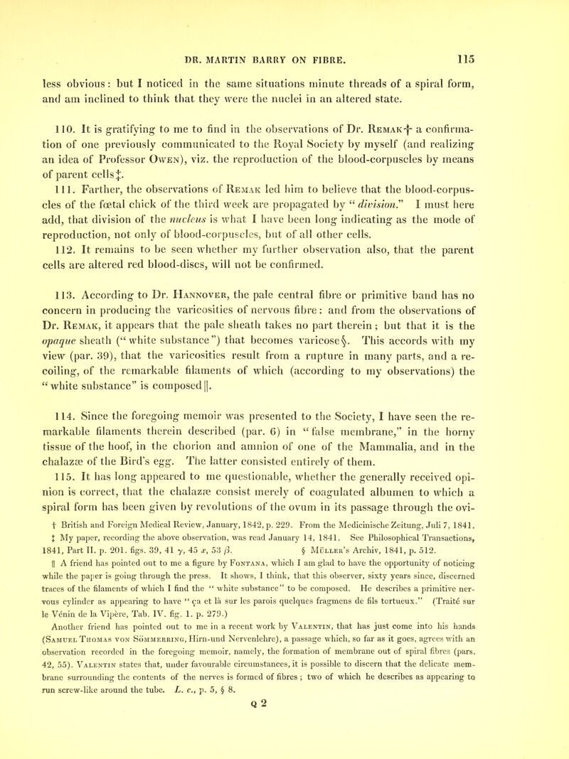 less obvious: but I noticed in the same situations minute threads of a spiral form, and am inclined to think that they were the nuclei in an altered state. 110. It is gratifying to me to find in the observations of Dr. Remak-^ a confirma- tion of one previously communicated to the Royal Society by myself (and realizing an idea of Professor Owen), viz. the reproduction of the blood-corpuscles by means of parent cells|. 111. Farther, the observations of Remak led him to believe that the blood-corpus- cles of the foetal chick of the third week are propagated by “division” I must here add, that division of the nucleus is what I have been long indicating as the mode of reproduction, not only of blood-corpuscles, but of all other cells. 112. It remains to be seen whether my further observation also, that the parent cells are altered red blood-discs, will not be confirmed. 113. According to Dr. Hannover, the pale central fibre or primitive band has no concern in producing the varicosities of nervous fibre: and from the observations of Dr. Remak, it appears that the pale sheath takes no part therein; but that it is the opaque sheath (“white substance”) that becomes varicose^. This accords with my view (par. 39), that the varicosities result from a rupture in many parts, and a re- coiling, of the remarkable filaments of which (according to my observations) the “white substance” is composed[j. 114. Since the foregoing memoir was presented to the Society, I have seen the re- markable filaments therein described (par. 6) in “false membrane,” in the horny tissue of the hoof, in the chorion and amnion of one of the Mammalia, and in the chalazse of the Bird’s egg. The latter consisted entirely of them. 115. It has long appeared to me questionable, whether the generally received opi- nion is correct, that the chalazpe consist merely of coagulated albumen to which a spiral form has been given by revolutions of the ovum in its passage through the ovi- t British and Foreign Medical Review, January, 1842, p. 229. From the Medicinische Zeitung, Juli 7, 1841. X My paper, recording the above observation, was read January 14, 1841. See Philosophical Transactions, 1841, Part II. p. 201. figs. 39, 41 y, 45 x, 53 /3. § Muller’s Archiv, 1841, p. 512. || A friend has pointed out to me a figure by Fontana, which I am glad to have the opportunity of noticing while the paper is going through the press. It shows, I think, that this observer, sixty years since, discerned traces of the filaments of which I find the “ white substance” to be composed. He describes a primitive ner- vous cylinder as appearing to have “ 9a et la sur les parois quelques fragmens de fils tortueux.” (Traitd sur le Venin de la Vipere, Tab. IV. fig. 1. p, 279.) Another friend has pointed out to me in a recent work by Valentin, that has just come into his hands (Samuel Thomas von Sommeering, Plirn-und Nervenlehre), a passage which, so far as it goes, agrees with an observation recorded in the foregoing memoir, namely, the formation of membrane out of spiral fibres (pars. 42, 55). Valentin states that, under favourable circumstances, it is possible to discern that the delicate mem- brane surrounding the contents of the nerves is formed of fibres ; two of which he describes as appearing to run screw-like around the tube. L. c., p. 5, § 8. Q 2