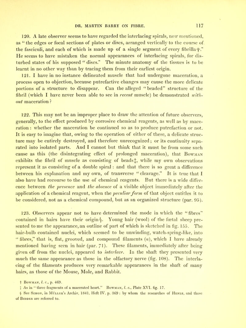 120. A late observer seems to have regarded the interlacing spirals, now mentioned, as “ the edges or focal sections of plates or discs, arranged vertically to the course of the fasciculi, and each of which is made up of a single segment of every fibrilla-j-.” He seems to have mistaken the normal appearances of interlacing spirals, for dis- turbed states of his supposed “ discs.” The minute anatomy of the tissues is to be learnt in no other way than by tracing them from their earliest origin. 121. I have in no instance delineated muscle that had undergone maceration, a process open to objection, because putrefactive changes may cause the more delicate portions of a structure to disappear. Can the alleged “ beaded” structure of the fibril (which I have never been able to see in recent muscle) be demonstrated with- out maceration ? 122. This may not be an improper place to draw the attention of future observers, generally, to the effect produced by corrosive chemical reagents, as well as by mace- ration : whether the maceration be continued so as to produce putrefaction or not. It is easy to imagine that, owing to the operation of either of these, a delicate struc- ture may be entirely destroyed, and therefore unrecognized; or its continuity sepa- rated into isolated parts. And I cannot but think that it must be from some such cause as this (the disintegrating effect of prolonged maceration), that Bowman exhibits the fibril of muscle as consisting of beads I, while my own observations represent it as consisting of a double spiral : and that there is so great a difference between his explanation and my own, of transverse “ cleavage.” It is true that I also have had recourse to the use of chemical reagents. But there is a wide differ- ence between the presence and the absence of a visible object immediately after the application of a chemical reagent, when the peculiar form of that object entitles it to be considered, not as a chemical compound, but as an organized structure (par. 95). 123. Observers appear not to have determined the mode in which the “fibres” contained in hairs have their origin §. Young hair (wool) of the foetal sheep pre- sented to me the appearance, an outline of part of which is sketched in fig. 155. The hair-bulb contained nuclei, which seemed to be unwinding, watch-spring-like, into £t fibres,” that is, flat, grooved, and compound filaments (a), which I have already mentioned having seen in hair (par. 71)- These filaments, immediately after being given off from the nuclei, appeared to interlace. In the shaft they presented very much the same appearance as those in the olfactory nerve (fig. 108). The interla- cing of the filaments produces very remarkable appearances in the shaft of many hairs, as those of the Mouse, Mole, and Rabbit. f Bowman, l. c., p. 469. X As in “ three fragments of a macerated heart.” Bowman, l. c., Plate XVI. fig. 17. § See Simon, in Muller’s Archiv, 1841, Heft IV. p. 369 : by whom the researches of Henle, and those of Bidder are referred to.