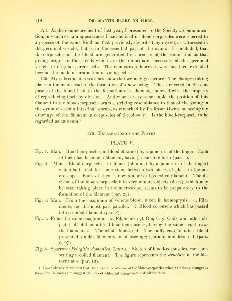 124. At the commencement of last year, I presented to the Society a communica- tion, in which certain appearances I had noticed in blood-corpuscles were referred to a process of the same kind as that previously described by myself, as witnessed in the germinal vesicle, that is, in the essential part of the ovum. I concluded, that the corpuscles of the blood are generated by a process of the same kind as that giving origin to those cells which are the immediate successors of the germinal vesicle, or original parent cell. The comparison, however, was not then extended beyond the mode of production of young cells. 125. My subsequent researches show that we may go farther. The changes taking place in the ovum lead to the formation of a new being. Those effected in the cor- puscle of the blood lead to the formation of a filament, endowed with the property of reproducing itself by division. And what is very remarkable, the position of this filament in the blood-corpuscle bears a striking resemblance to that of the young in the ovum of certain intestinal worms, as remarked by Professor Owen, on seeing my drawings of the filament in corpuscles of the bloody. Is the blood-corpuscle to be regarded as an ovum ? 126. Explanation of the Plates. PLATE V. Fig.]. Man. Blood-corpuscles, in blood obtained by a puncture of the finger. Each of them has become a filament, having a coil-like form (par. 1). Fig. 2. Man. Blood-corpuscles, in blood (obtained by a puncture of the finger) which had stood for some time, between two pieces of glass, in the mi- croscope. Each of them is now a more or less coiled filament. The di- vision of the blood-corpuscle into very minute objects (discs), which may be seen taking place in the microscope, seems to be preparatory to the formation of the filament (par. 25). Fig. 3. Man. From the coagulum of venous blood, taken in haemoptysis, a. Fila- ments, for the most part parallel. (3. Blood-corpuscle which has passed into a coiled filament (par. 8). Fig. 4. From the same coagulum. a. Filaments ; (3. Rings; y. Coils, and other ob- jects; all of them altered blood-corpuscles, having the same structure as the filaments a. The whole blood-red. The buffy coat in other blood presented similar filaments, in denser aggregation, and less red (pars. 8, 9/). Fig. 5. Sparrow (.Fringilla domestica, Linn.). Sketch of blood-corpuscles, each pre- senting a coiled filament. The figure represents the structure of the fila- ment at a (par. 13). + I have already mentioned that the appearance of some of the blood-corpuscles when exhibiting changes in their form, is such as to suggest the idea of a filament being contained within them.