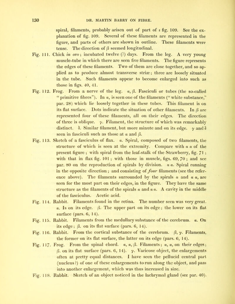 spiral, filaments, probably arisen out of part of s fig. 109. See the ex- planation of fig. 109. Several of these filaments are represented in the figure, and parts of others are shown in outline. These filaments were tense. The direction of (3 seemed longitudinal. Fig. 111. Chick in ovo; incubated twelve (?) days. From the leg. A very young muscle-tube in which there are seen five filaments. The figure represents the edges of these filaments. Two of them are close together, and so ap- plied as to produce almost transverse striae; three are loosely situated in the tube. Such filaments appear to become enlarged into such as those in figs. 40, 41. Fig. 112. Frog. From a nerve of the leg. a, (3. Fasciculi or tubes (the so-called “ primitive fibres”). In a, is seen one of the filaments (“ white substance,” par. 28) which lie loosely together in these tubes. This filament is on its flat surface. Dots indicate the situation of other filaments. In (3 are represented four of these filaments, all on their edges. The direction of three is oblique, y. Filament, the structure of which was remarkably distinct. £. Similar filament, but more minute and on its edge, y and & seen in fasciculi such as those at a and (3. Fig. 113. Sketch of a fasciculus of flax. a. Spiral, composed of two filaments, the structure of which is seen at the extremity. Compare with a a of the present figure ; with spiral from the leaf-stalk of the Strawberry, fig. 7! ; with that in flax fig. 101 ; with those in muscle, figs. 69, 70 ; and see par. 80 on the reproduction of spirals by division, a a. Spiral running in the opposite direction; and consisting of four filaments (see the refer- ence above). The filaments surrounded by the spirals a and a a, are seen for the most part on their edges, in the figure. They have the same structure as the filaments of the spirals a and a a. A cavity in the middle of the fasciculus. Acetic acid. Fig. 114. Rabbit. Filaments found in the retina. The number seen was very great. a. Is on its edge. (3. The upper part on its edge; the lower on its flat surface (pars. 6, 14). Fig. 115. Rabbit. Filaments from the medullary substance of the cerebrum, a. On its edge; (3. on its flat surface (pars. 6, 14). Fig. 116. Rabbit. From the cortical substance of the cerebrum. (3, y. Filaments, the former on its flat surface, the latter on its edge (pars. 6, 14). Fig. 117- Frog. From the spinal chord, a, a, (3. Filaments; a, a, on their edges; j8. on its flat surface (pars. 6, 14). y. Varicose object, the enlargements often at pretty equal distances. I have seen the pellucid central part (nucleus ?) of one of these enlargements to run along the object, and pass into another enlargement, which was thus increased in size. Fig. 118. Rabbit. Sketch of an object noticed in the lachrymal gland (see par. 40).