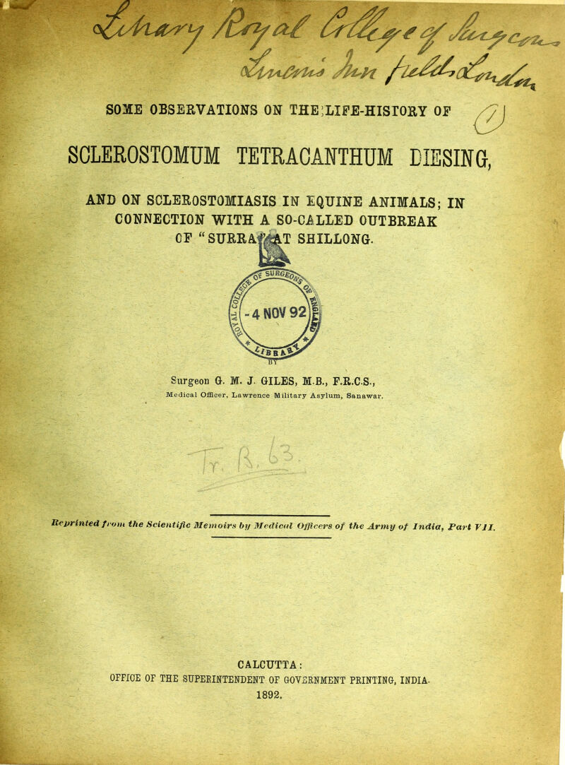 S03IE OBSERVATIONS ON THE’LIFE-HISTORY OF SCLEROSTOMUM TETRACANTHUM DIESING, 4 NOV 92 AND ON SCLEROSTOMIASIS IN EQUINE ANIMALS; IN CONNECTION WITH A SO-CALLED OUTBREAK OF “SURRAfAAT SHILLONG. Surgeon G. M. J GILES, M.B., F.R.C.S., Medical Officer, Lawrence Military Asylum, Sanawar. Reprinted from the Scientific Memoirs by Medical Officers of the Army of India, Fart VII, CALCUTTA: OFFICE OF THE SUPERINTENDENT OF GOVERNMENT PRINTING, INDIA- 1892.