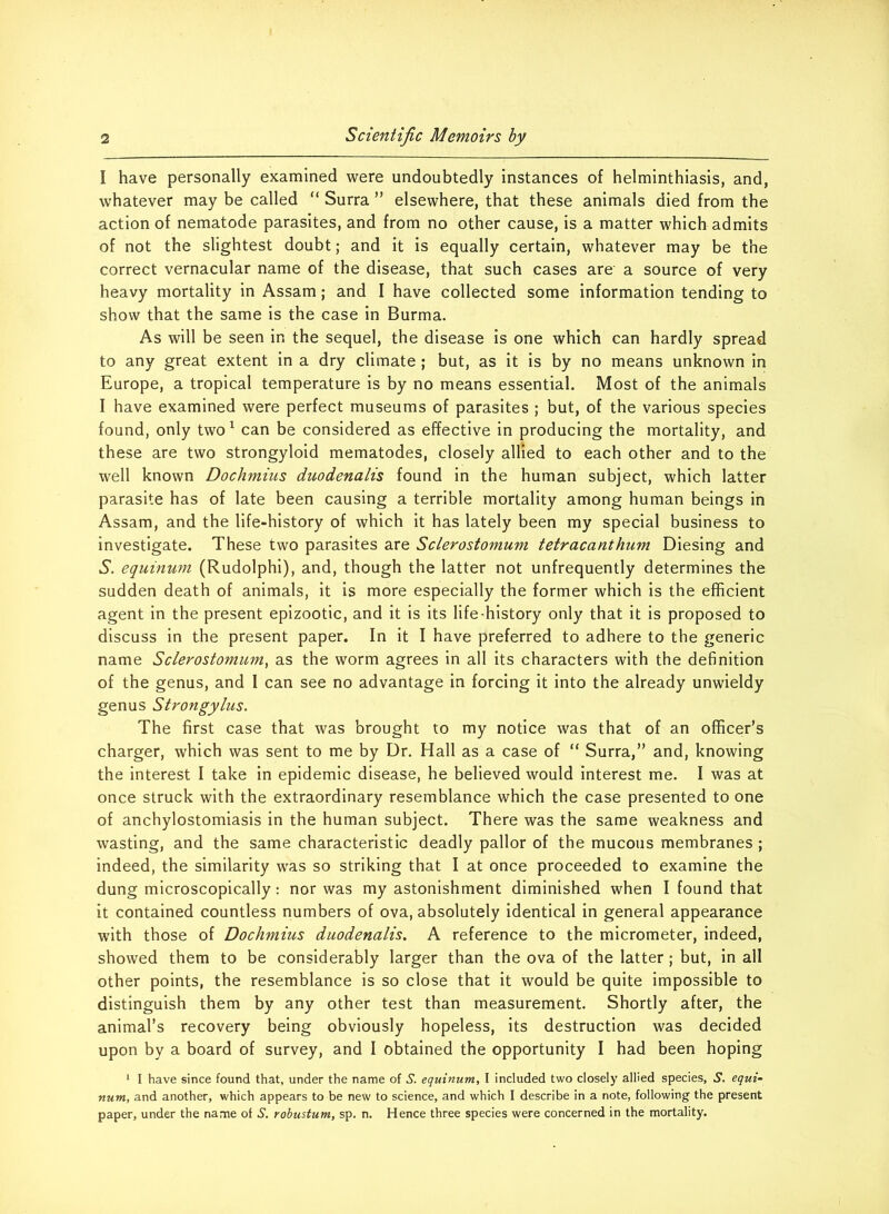 I have personally examined were undoubtedly instances of helminthiasis, and, whatever may be called “ Surra ” elsewhere, that these animals died from the action of nematode parasites, and from no other cause, is a matter which admits of not the slightest doubt; and it is equally certain, whatever may be the correct vernacular name of the disease, that such cases are' a source of very heavy mortality in Assam; and I have collected some information tending to show that the same is the case in Burma. As will be seen in the sequel, the disease is one which can hardly spread to any great extent in a dry climate ; but, as it is by no means unknown in Europe, a tropical temperature is by no means essential. Most of the animals I have examined were perfect museums of parasites ; but, of the various species found, only two 1 can be considered as effective in producing the mortality, and these are two strongyloid mematodes, closely allied to each other and to the well known Dochmius duodenalis found in the human subject, which latter parasite has of late been causing a terrible mortality among human beings in Assam, and the life-history of which it has lately been my special business to investigate. These two parasites are Sclerostomum tetracanthum Diesing and S. equinum (Rudolphi), and, though the latter not unfrequently determines the sudden death of animals, it is more especially the former which is the efficient agent in the present epizootic, and it is its life^history only that it is proposed to discuss in the present paper. In it I have preferred to adhere to the generic name Sclerostomum, as the worm agrees in all its characters with the definition of the genus, and I can see no advantage in forcing it into the already unwieldy genus Strongylus. The first case that was brought to my notice was that of an officer’s charger, which was sent to me by Dr. Hall as a case of “ Surra,” and, knowing the interest I take in epidemic disease, he believed would interest me. I was at once struck with the extraordinary resemblance which the case presented to one of anchylostomiasis in the human subject. There was the same weakness and wasting, and the same characteristic deadly pallor of the mucous membranes ; indeed, the similarity was so striking that I at once proceeded to examine the dung microscopically: nor was my astonishment diminished when I found that it contained countless numbers of ova, absolutely identical in general appearance with those of Dochmius duodenalis. A reference to the micrometer, indeed, showed them to be considerably larger than the ova of the latter; but, in all other points, the resemblance is so close that it would be quite impossible to distinguish them by any other test than measurement. Shortly after, the animal’s recovery being obviously hopeless, its destruction was decided upon by a board of survey, and I obtained the opportunity I had been hoping 1 I have since found that, under the name of S. equinum, I included two closely allied species, S. equi- num, and another, which appears to be new to science, and which I describe in a note, following the present paper, under the name of S. robustum, sp. n. Hence three species were concerned in the mortality.