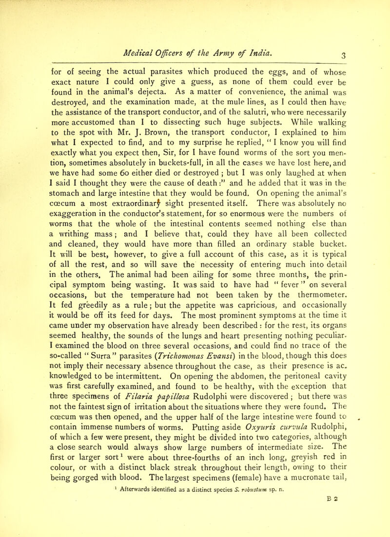 for of seeing the actual parasites which produced the eggs, and of whose exact nature I could only give a guess, as none of them could ever be found in the animal’s dejecta. As a matter of convenience, the animal was destroyed, and the examination made, at the mule lines, as I could then have the assistance of the transport conductor, and of the salutri, who were necessarily more accustomed than I to dissecting such huge subjects. While walking to the spot with Mr. J. Brown, the transport conductor, I explained to him what I expected to find, and to my surprise he replied, “ I know you will find exactly what you expect then, Sir, for I have found worms of the sort you men- tion, sometimes absolutely in buckets-full, in all the cases we have lost here, and we have had some 60 either died or destroyed ; but I was only laughed at when I said I thought they were the cause of deathand he added that it was in the stomach and large intestine that they would be found. On opening the animal’s coecum a most extraordinary sight presented itself. There was absolutely no exaggeration in the conductor’s statement, for so enormous were the numbers of worms that the whole of the intestinal contents seemed nothing else than a writhing mass; and I believe that, could they have all been collected and cleaned, they would have more than filled an ordinary stable bucket. It will be best, however, to give a full account of this case, as it is typical of all the rest, and so will save the necessity of entering much into detail in the others. The animal had been ailing for some three months, the prin- cipal symptom being wasting. It was said to have had “ fever ” on several occasions, but the temperature had not been taken by the thermometer. It fed greedily as a rule; but the appetite was capricious, and occasionally it would be off its feed for days. The most prominent symptoms at the time it came under my observation have already been described : for the rest, its organs seemed healthy, the sounds of the lungs and heart presenting nothing peculiar. I examined the blood on three several occasions, and could find no trace of the so-called “ Surra ” parasites (Trichomonas Evansi) in the blood, though this does not imply their necessary absence throughout the case, as their presence is ac. knowledged to be intermittent. On opening the abdomen, the peritoneal cavity was first carefully examined, and found to be healthy, with the exception that three specimens of Filaria papillosa Rudolphi were discovered ; but there was not the faintest sign of irritation about the situations where they were found. The ccecum was then opened, and the upper half of the large intestine were found to contain immense numbers of worms. Putting aside Oxyuris curvula Rudolphi, of which a few were present, they might be divided into two categories, although a close search would always show large numbers of intermediate size. The first or larger sort1 were about three-fourths of an inch long, greyish red in colour, or with a distinct black streak throughout their length, owing to their being gorged with blood. The largest specimens (female) have a mucronate tail, 1 Afterwards identified as a distinct species S. robustum sp. n.