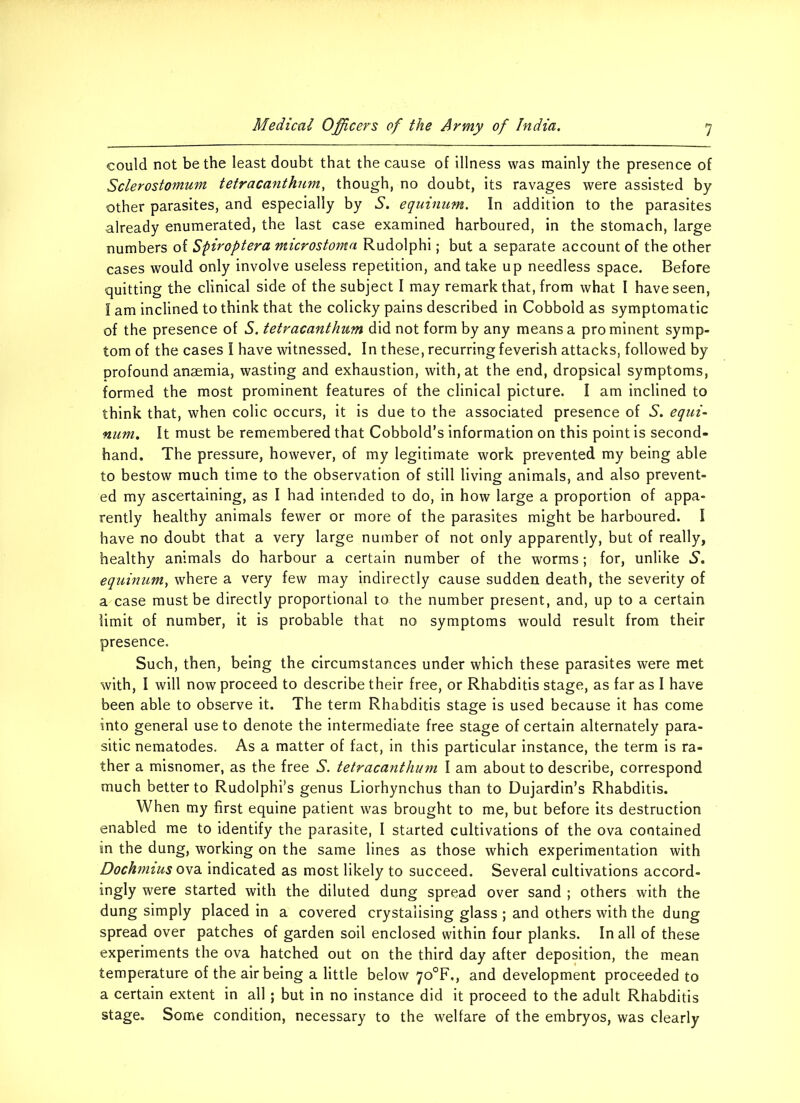 could not be the least doubt that the cause of illness was mainly the presence of Sclerostomum tetracanthum, though, no doubt, its ravages were assisted by other parasites, and especially by S. equinum. In addition to the parasites already enumerated, the last case examined harboured, in the stomach, large numbers of Spiroptera microstoma Rudolphi; but a separate account of the other cases would only involve useless repetition, and take up needless space. Before quitting the clinical side of the subject I may remark that, from what I have seen, I am inclined to think that the colicky pains described in Cobbold as symptomatic of the presence of S. tetracanthum did not form by any means a pro minent symp- tom of the cases I have witnessed. In these, recurring feverish attacks, followed by profound anaemia, wasting and exhaustion, with, at the end, dropsical symptoms, formed the most prominent features of the clinical picture. I am inclined to think that, when colic occurs, it is due to the associated presence of S. equi- num. It must be remembered that Cobbold’s information on this point is second- hand. The pressure, however, of my legitimate work prevented my being able to bestow much time to the observation of still living animals, and also prevent- ed my ascertaining, as I had intended to do, in how large a proportion of appa- rently healthy animals fewer or more of the parasites might be harboured. I have no doubt that a very large number of not only apparently, but of really, healthy animals do harbour a certain number of the worms; for, unlike S. equinum, where a very few may indirectly cause sudden death, the severity of a case must be directly proportional to the number present, and, up to a certain limit of number, it is probable that no symptoms would result from their presence. Such, then, being the circumstances under which these parasites were met with, I will now proceed to describe their free, or Rhabditis stage, as far as I have been able to observe it. The term Rhabditis stage is used because it has come into general use to denote the intermediate free stage of certain alternately para- sitic nematodes. As a matter of fact, in this particular instance, the term is ra- ther a misnomer, as the free S. tetracanthum I am about to describe, correspond much better to Rudolphi’s genus Liorhynchus than to Dujardin’s Rhabditis. When my first equine patient was brought to me, but before its destruction enabled me to identify the parasite, I started cultivations of the ova contained in the dung, working on the same lines as those which experimentation with Dochmius ova indicated as most likely to succeed. Several cultivations accord- ingly were started with the diluted dung spread over sand ; others with the dung simply placed in a covered crystalising glass ; and others with the dung spread over patches of garden soil enclosed within four planks. In all of these experiments the ova hatched out on the third day after deposition, the mean temperature of the air being a little below 70°F,, and development proceeded to a certain extent in all ; but in no instance did it proceed to the adult Rhabditis stage. Some condition, necessary to the welfare of the embryos, was clearly