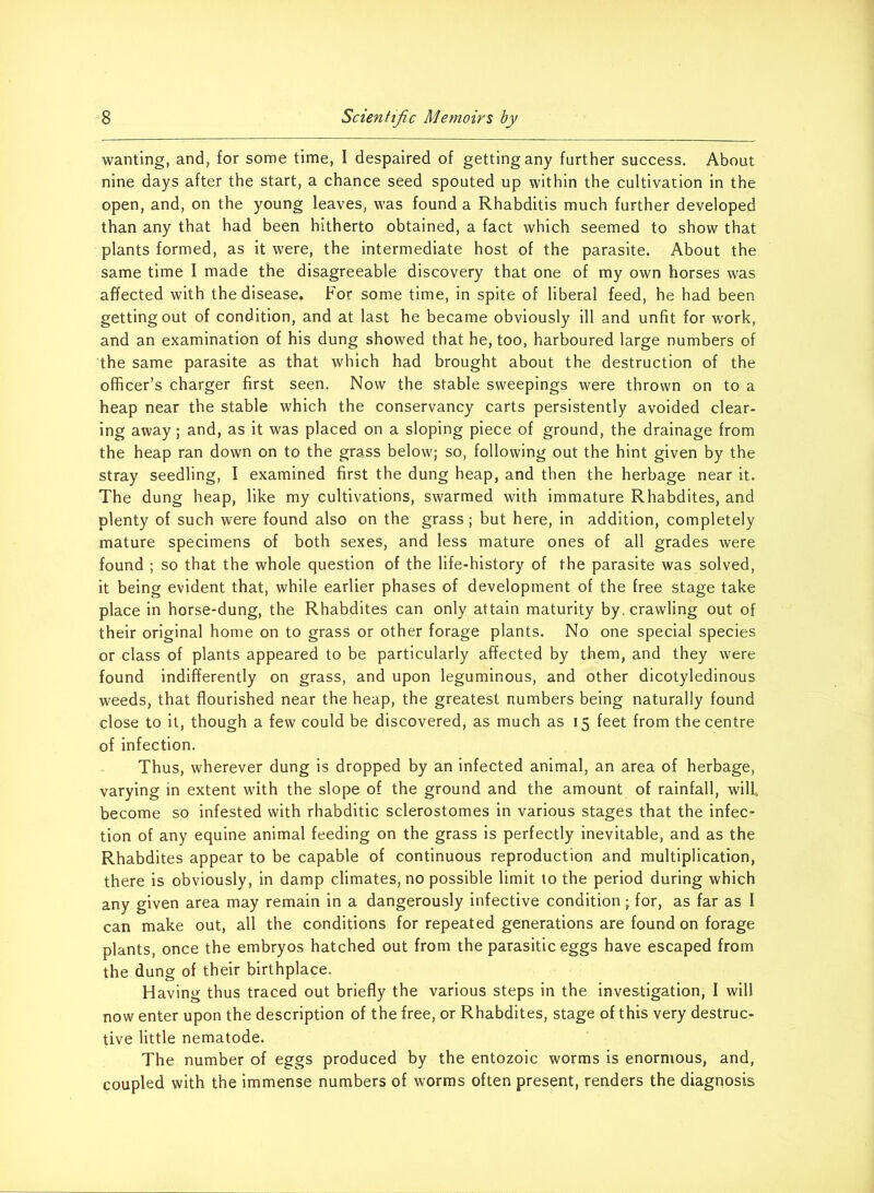 wanting, and, for some time, I despaired of getting any further success. About nine days after the start, a chance seed spouted up within the cultivation in the open, and, on the young leaves, was found a Rhabditis much further developed than any that had been hitherto obtained, a fact which seemed to show that plants formed, as it were, the intermediate host of the parasite. About the same time I made the disagreeable discovery that one of my own horses was affected with the disease. For some time, in spite of liberal feed, he had been getting out of condition, and at last he became obviously ill and unfit for work, and an examination of his dung showed that he, too, harboured large numbers of the same parasite as that which had brought about the destruction of the officer’s charger first seen, Now the stable sweepings were thrown on to a heap near the stable which the conservancy carts persistently avoided clear- ing away; and, as it was placed on a sloping piece of ground, the drainage from the heap ran down on to the grass below; so, following out the hint given by the stray seedling, I examined first the dung heap, and then the herbage near it. The dung heap, like my cultivations, swarmed with immature Rhabdites, and plenty of such were found also on the grass; but here, in addition, completely mature specimens of both sexes, and less mature ones of all grades were found ; so that the whole question of the life-history of the parasite was solved, it being evident that, while earlier phases of development of the free stage take place in horse-dung, the Rhabdites can only attain maturity by. crawling out of their original home on to grass or other forage plants. No one special species or class of plants appeared to be particularly affected by them, and they were found indifferently on grass, and upon leguminous, and other dicotyledinous weeds, that flourished near the heap, the greatest numbers being naturally found close to it, though a few could be discovered, as much as 15 feet from the centre of infection. Thus, wherever dung is dropped by an infected animal, an area of herbage, varying in extent with the slope of the ground and the amount of rainfall, will become so infested with rhabditic sclerostomes in various stages that the infec- tion of any equine animal feeding on the grass is perfectly inevitable, and as the Rhabdites appear to be capable of continuous reproduction and multiplication, there is obviously, in damp climates, no possible limit to the period during which any given area may remain in a dangerously infective condition; for, as far as I can make out, all the conditions for repeated generations are found on forage plants, once the embryos hatched out from the parasitic eggs have escaped from the dung of their birthplace. Having thus traced out briefly the various steps in the investigation, I will now enter upon the description of the free, or Rhabdites, stage of this very destruc- tive little nematode. The number of eggs produced by the entozoic worms is enormous, and, coupled with the immense numbers of worms often present, renders the diagnosis