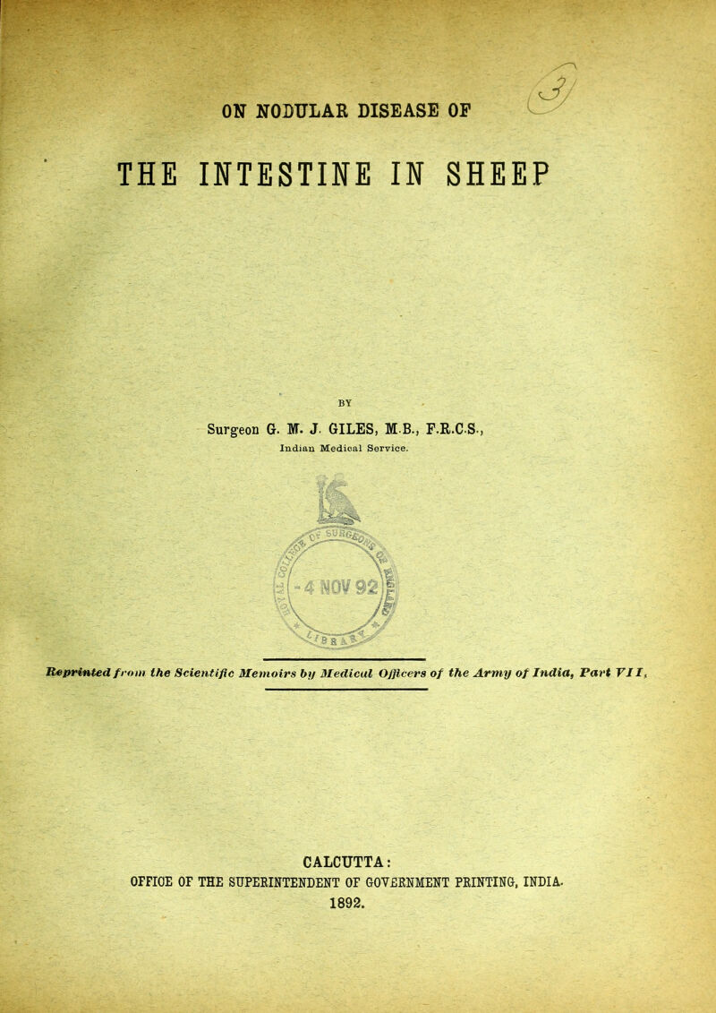 ON NODULAR DISEASE OP THE INTESTINE IN SHEEP BY Surgeon G. M. J. GILES, M.B., F.R.C.S., Indian Medical Service. Reprinted from the Scientific Memoirs by Medical Officers of the Army of India, Part VII ^ CALCUTTA: OFFICE OF THE SUPEEINTENDENT OF GOVEENMENT FEINTING, INDIA. 1892.