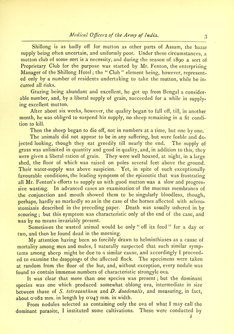 Shillong is as badly off for mutton as other parts of Assam, the bazar supply being often uncertain, and uniformly poor. Under these circumstances, a mutton club of some sort is a necessity, and during the season of 1890 a sort of Proprietary Club for the purpose was started by Mr. Fenton, the enterprising Manager of the Shillong Hotel; the “ Club ” element being, however, represent- ed only by a number of residents undertaking to take the mutton, while he in- curred all risks. Grazing being abundant and excellent, he got up from Bengal a consider- able number, and, by a liberal supply of grain, succeeded for a while in supply- ing excellent mutton. After about six weeks, however, the quality began to fall off, till, in another month, he was obliged to suspend his supply, no sheep remaining in a fit condi- tion to kill. Then the sheep began to die off, not in numbers at a time, but one by one. The animals did not appear to be in any suffering, but were feeble and de- jected looking, though they eat greedily till nearly the end. The supply of grass was unlimited in quantity and good in quality, and, in addition to this, they were given a liberal ration of grain. They were well housed, at night, in a large shed, the floor of which was raised on poles several feet above the ground. Their water-supply was above suspicion. Yet, in spite of such exceptionally favourable conditions, the leading symptom of the epizootic that was frustrating all Mr. Fenton’s efforts to supply us with good mutton was a slow and progres- sive wasting. In advanced cases an examination of the mucous membranes of the conjunction and mouth showed them to be singularly bloodless, though, perhaps, hardly so markedly so as in the case of the horses affected with sclero- stomiasis described in the preceding paper. Death was usually ushered in by scouring; but this symptom was characteristic only of the end of the case, and was by no means invariably present. Sometimes the wasted animal would be only “ off its feed ” for a day or two, and then be found dead in the morning. My attention having been so forcibly drawn to helminthiases as a cause of mortality among men and mules, I naturally suspected that such similar symp- toms among sheep might be due to a similar cause, and accordingly I proceed- ed to examine the droppings of the affected flock. The specimens were taken at random from the floor of the hut, and, without exception, every nodule was found to contain immense numbers of characteristic strongyle ova. It was clear that more than one species was present ; but the dominant species was one which produced somewhat oblong ova, intermediate in size between those of S. tetracanthmn and D. duodenalis^ and measuring, in fact, about o'o82 mm. in length by 0-047 mm. in width. From nodules selected as containing only the ova of what I may call the dominant parasite, I instituted some cultivations. These were conducted by b
