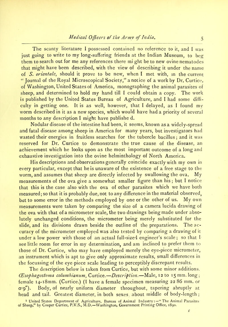 The scanty literature I possessed contained no reference to it, and I was just going to write to my long-suffering friends at the Indian Museum, to beg them to search out for me any references there mi ght be to new ovine nematodes that might have been described, with the view of describing it under the name of S. orientate, should it prove to be new, when I met with, in the current “ Journal of the Royal Microscopical Society,” a notice of a work by Dr. Curtice, of Washington, United States of America, monographing the animal parasites of sheep, and determined to hold my hand till I could obtain a copy. The work is published by the United States Bureau of Agriculture, and I had some diffi- culty in getting one. It is as well, however, that I delayed, as I found my worm described in it as a new species, which would have had a priority of several months to any description I might have publishe d. Nodular disease of the intestine had been, it seems, known as a widely-spread and fatal disease among sheep in America for many years, but investigators had wasted their energies in fruitless searches for the tubercle bacillus; and it was reserved for Dr. Curtice to demonstrate the true cause of the disease, an achievement which he looks upon as the most important outcome of a long and exhaustive investigation into the ovine helminthology of North America. His descriptions and observations generally coincide exactly with my own in every particular, except that he is unaware of the existence of a free stage to the worm, and assumes that sheep are directly infected by swallowing the ova. My measurements of the ova give a somewhat smaller figure than his; but I notice that this is the case also with the ova of other parasites which we have both measured; so that it is probably due, not to any difference in the material observed, but to some error in the methods employed by one or the other of us. My own measurements were taken by comparing the size of a camera lucida drawing of the ova with that of a micrometer scale, the two drawings being made under abso- lutely unchanged conditions, the micrometer being merely substituted for the slide, and its divisions drawn beside the outline of the preparations. The ac- curacy of the micrometer employed was also tested by comparing a drawing of it under a low power with those of an actual full-sized engineer’s scale; so that I see little room for error in my determinationj and am inclined to prefer them to those of Dr. Curtice, who may have employed merely the eye-piece micrometer, an instrument which is apt to give only approximate results, small differences in the focussing of the eye-piece scale leading to perceptibly discrepant results. The description below is taken from Curtice, but with some minor additions. CEsophagostoma columhianiini, Curtice.—Description.—Male, 12 to 15 mm. long; female i4-i8mm. (Curtice.) (I have a female specimen measuring 22 86 mm. or 0*9). Body, of nearly uniform diameter throughout, tapering abruptly at head and tail. Greatest diameter, in both sexes, about middle of body-length ; * United States Department of Agriculture, Bureau of Animal IndustryThe Animal Parasites of Sheep,” by Cooper Curtice, P.V.S., M.D.—Washington, Government Printing Office, 1890.