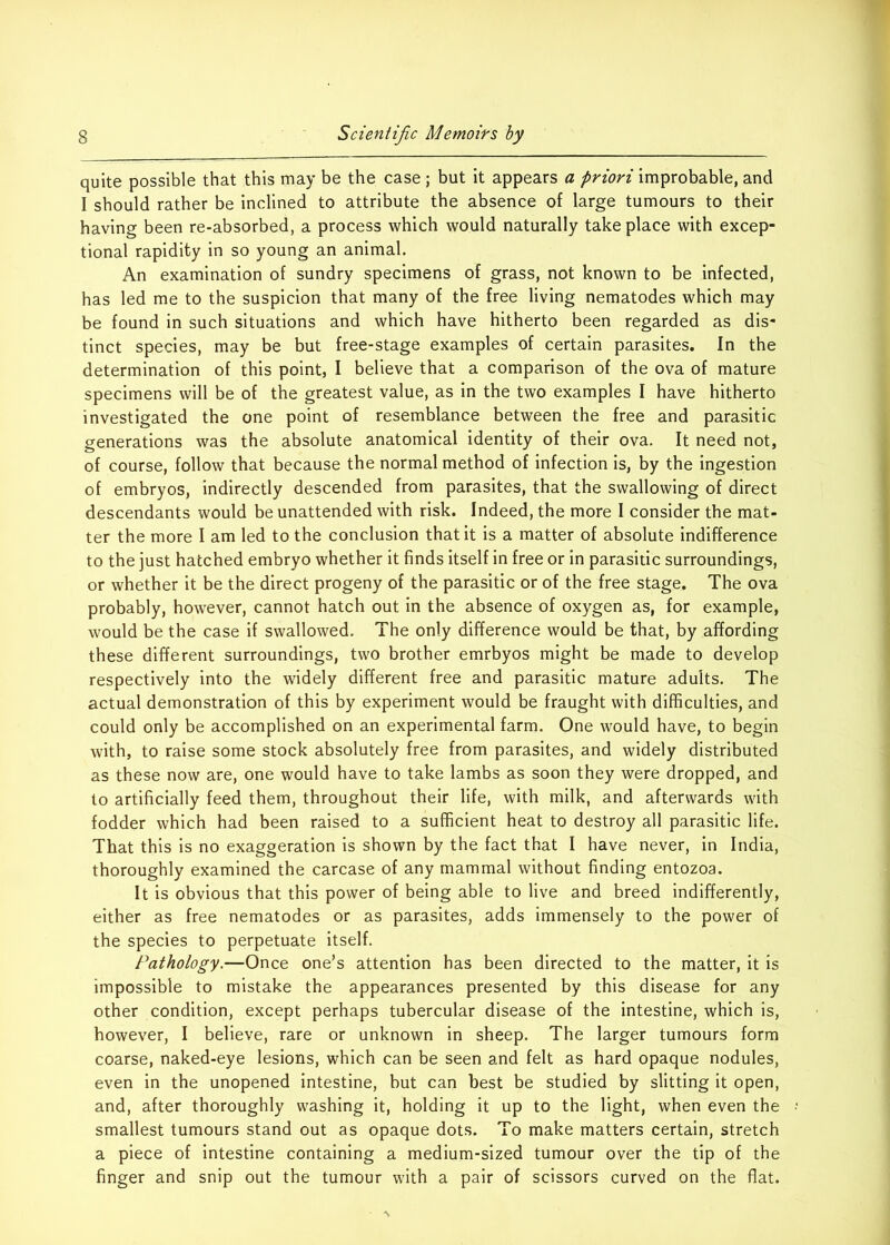 quite possible that this may be the case ; but it appears a priori improbable, and I should rather be inclined to attribute the absence of large tumours to their having been re-absorbed, a process which would naturally take place with excep- tional rapidity in so young an animal. An examination of sundry specimens of grass, not known to be infected, has led me to the suspicion that many of the free living nematodes which may be found in such situations and which have hitherto been regarded as dis- tinct species, may be but free-stage examples of certain parasites. In the determination of this point, I believe that a comparison of the ova of mature specimens will be of the greatest value, as in the two examples I have hitherto investigated the one point of resemblance between the free and parasitic generations was the absolute anatomical identity of their ova. It need not, of course, follow that because the normal method of infection is, by the ingestion of embryos, indirectly descended from parasites, that the swallowing of direct descendants would be unattended with risk. Indeed, the more I consider the mat- ter the more I am led to the conclusion that it is a matter of absolute indifference to the just hatched embryo whether it finds itself in free or in parasitic surroundings, or whether it be the direct progeny of the parasitic or of the free stage. The ova probably, however, cannot hatch out in the absence of oxygen as, for example, would be the case if swallowed. The only difference would be that, by affording these different surroundings, two brother emrbyos might be made to develop respectively into the widely different free and parasitic mature adults. The actual demonstration of this by experiment would be fraught with difficulties, and could only be accomplished on an experimental farm. One would have, to begin with, to raise some stock absolutely free from parasites, and widely distributed as these now are, one would have to take lambs as soon they were dropped, and to artificially feed them, throughout their life, with milk, and afterwards with fodder which had been raised to a sufficient heat to destroy all parasitic life. That this is no exaggeration is shown by the fact that I have never, in India, thoroughly examined the carcase of any mammal without finding entozoa. It is obvious that this power of being able to live and breed indifferently, either as free nematodes or as parasites, adds immensely to the power of the species to perpetuate itself. Pathology.—Once one’s attention has been directed to the matter, it is impossible to mistake the appearances presented by this disease for any other condition, except perhaps tubercular disease of the intestine, which is, however, I believe, rare or unknown in sheep. The larger tumours form coarse, naked-eye lesions, which can be seen and felt as hard opaque nodules, even in the unopened intestine, but can best be studied by slitting it open, and, after thoroughly washing it, holding it up to the light, when even the smallest tumours stand out as opaque dots. To make matters certain, stretch a piece of intestine containing a medium-sized tumour over the tip of the finger and snip out the tumour with a pair of scissors curved on the flat.