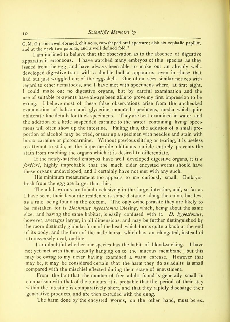 G. M. G.), and a well-formed, chitinous, cup-shaped oral aperture ; also six cephalic papillae, and at the neck two papillae, and a well-defined fold.” I am inclined to believe that the observation as to the absence of digestive apparatus is erroneous. I have watched many embryos of this species as they issued from the egg, and have always been able to make out an already well- developed digestive tract, with a double bulbar apparatus, even in those that had but just wriggled out of the egg-shell. One often sees similar notices with regard to other nematodes, and I have met with specimens where, at first sight, 1 could make out no digestive organs, but by careful examination and the use of suitable re-agents have always been able to prove my first impression to be wrong. I believe most of these false observations arise from the unchecked examination of balsam and glycerine mounted specimens, media which quite obliterate fine details for thick specimens. They are best examined in water, and the addition of a little suspended carmine to the water containing living speci- mens will often show up the intestine. Failing this, the addition of a small pro- portion of alcohol may be tried, or tear up a specimen with needles and stain with borax carmine or picrocarmine. Without previous slitting or tearing, it is useless to attempt to stain, as the impermeable chitinous cuticle entirely prevents the stain from reaching the organs which it is desired to differentiate. If the newly-hatched embryos have well developed digestive organs, it is a fortiori^ highly improbable that the much older encysted worms should have these organs undeveloped, and I certainly have not met with any such. His minimum measurement too appears to me curiously small. Embryos fresh from the egg are larger than this. The adult worms are found exclusively in the large intestine, and, so far as I have seen, their favourite residence is some distance along the colon, but few, as a rule, being found In the coecum. The only ovine parasite they are likely to be mistaken for is Dochmius hypostomus Diesing, which, being about the same size, and having the same habitat, is easily confused with it. D. hypostomus^ however, averages larger, in all dimensions, and may be further distinguished by the more distinctly globular form of the head, which forms quite a knob at the end of its Dody, and the form of the male bursa, which has an elongated, instead of a transversely oval, outline. I am doubtful whether our species has the habit of blood-sucking. I have not yet met with them actually hanging on to the mucous membrane ; but this may be owing to my never having examined a warm carcase. However that may be, it may be considered certain that the harm they do as adults is small compared with the mischief effected during their stage of encystment. From the fact that the number of free adults found is generally small in comparison with that of the tumours, it is probable that the period of their stay within the intestine is comparatively short, and that they rapidly discharge their generative products, and are then extruded with the dung. The harm done by the encysted worms, on the other hand, must be ex-