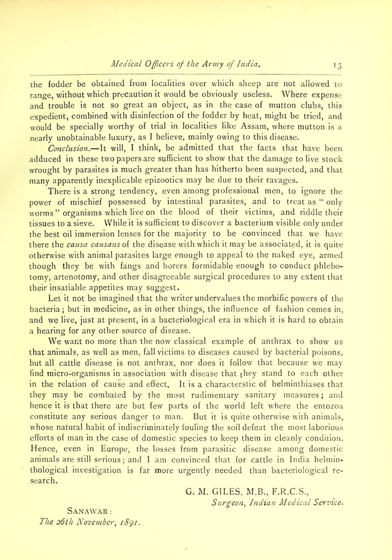 the fodder be obtained from localities over which sheep are not allowed to range, without which precaution It would be obviously useless. Where expense and trouble is not so great an object, as in the case of mutton clubs, this expedient, combined with disinfection of the fodder by heat, might be tried, and would be specially worthy of trial in localities like Assam, where mutton is a nearly unobtainable luxury, as I believe, mainly owing to this disease. Conclusion.—It will, I think, be admitted that the facts that have been adduced in these two papers are sufficient to show that the damage to live stock wrought by parasites is much greater than has hitherto been suspected, and that many apparently inexplicable epizootics may be due to their ravages. There is a strong tendency, even among piofessional men, to ignore the power of mischief possessed by intestinal parasites, and to treat as “ only worms ” organisms which live on the blood of their victims, and riddle their tissues to a sieve. While it is sufficient to discover a bacterium visible only under the best oil immersion lenses for the majority to be convinced that we have there the causa causansoi the disease with which it may be associated, it is quite otherwise with animal parasites large enough to appeal to the naked eye, armed though they be with fangs and borers formidable enough to conduct phlebo- tomy, artenotomy, and other disagreeable surgical procedures to any extent that their insatiable appetites may suggest. Let it not be imagined that the writer undervalues the morbific powers of the bacteria; but in medicine, as in other things, the influence of fashion comes in, and we live, just at present, in a bacteriological era in which it is hard to obtain a hearing for any other source of disease. We want no more than the now classical example of anthrax to show us that animals, as well as men, fall victims to diseases caused by bacterial poisons, but all cattle disease is not anthrax, nor does it follow that because we may find micro-organisms in association with disease that they stand to each other in the relation of cause and effect. It is a characterstic of helminthiases that they may be combated by the most rudimentary sanitary measures; and hence it is that there are but few parts of the world left where the entozoa constitute any serious danger to man. But it is quite otherwise with animals, whose natural habit of indiscriminately fouling the soil defeat the most laborious efforts of man in the case of domestic species to keep them in cleanly condition. Hence, even in Europe, the losses from parasitic disease among domestic animals are still serious; and 1 am convinced that for cattle in India helmin- thological investigation is far more urgently needed than bacteriological re- search. SaNAWAR : The 26th November^ iSgi. G. M. GILES, M.B., F.R.C.S., Surgeon, Indian Medical Service.